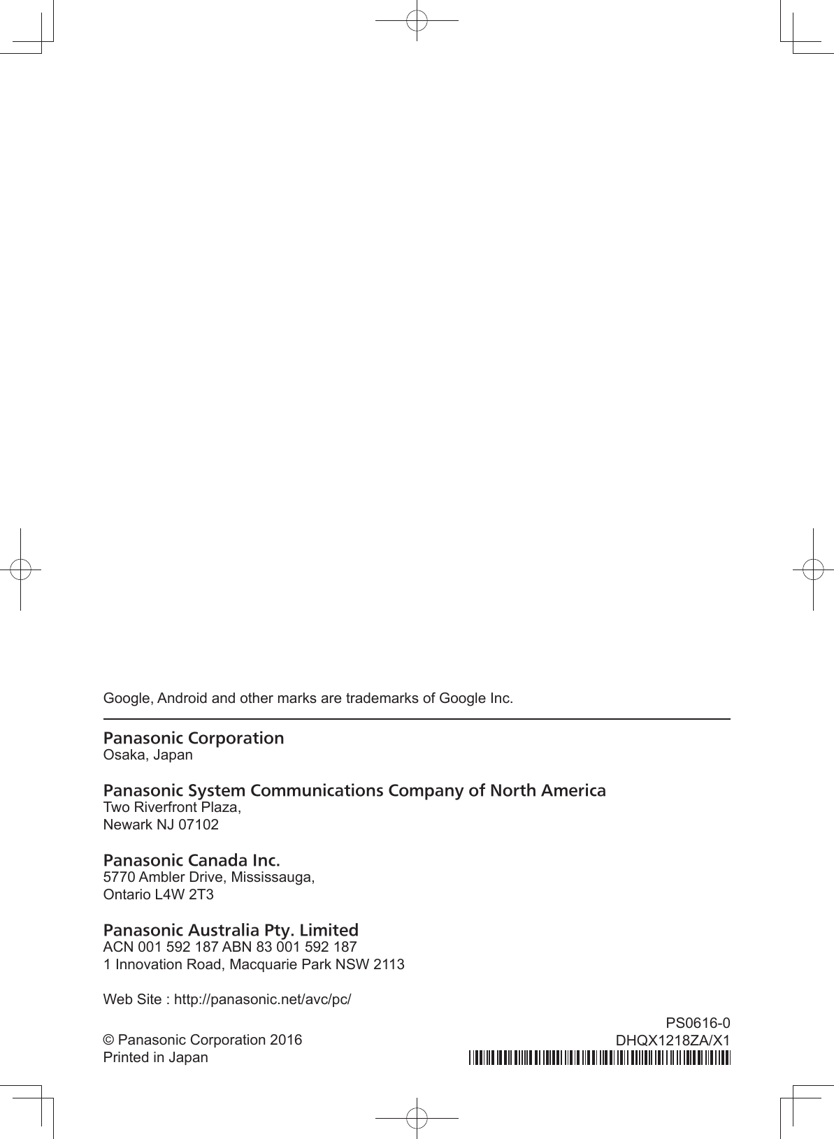 Google, Android and other marks are trademarks of Google Inc.Panasonic CorporationOsaka, JapanPanasonic System Communications Company of North AmericaTwo Riverfront Plaza,Newark NJ 07102Panasonic Canada Inc.5770 Ambler Drive, Mississauga,Ontario L4W 2T3Panasonic Australia Pty. LimitedACN 001 592 187 ABN 83 001 592 1871 Innovation Road, Macquarie Park NSW 2113Web Site : http://panasonic.net/avc/pc/© Panasonic Corporation 2016Printed in JapanPS0616-0DHQX1218ZA/X1