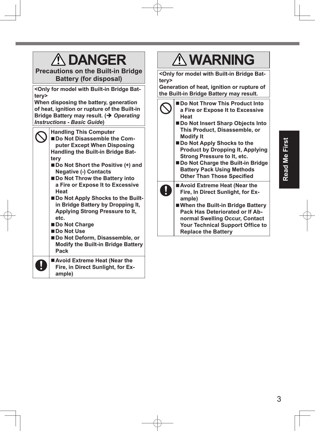 3Read Me First   DANGERPrecautions on the Built-in Bridge Battery (for disposal)&lt;Only for model with Built-in Bridge Bat-tery&gt;When disposing the battery, generation of heat, ignition or rupture of the Built-in Bridge Battery may result. ( Operating Instructions - Basic Guide)Handling This Computer Do Not Disassemble the Com-puter Except When DisposingHandling the Built-in Bridge Bat-tery Do Not Short the Positive (+) and Negative (-) Contacts  Do Not Throw the Battery into a Fire or Expose It to Excessive Heat Do Not Apply Shocks to the Built-in Bridge Battery by Dropping It, Applying Strong Pressure to It, etc. Do Not Charge Do Not Use Do Not Deform, Disassemble, or Modify the Built-in Bridge Battery Pack Avoid Extreme Heat (Near the Fire, in Direct Sunlight, for Ex-ample) WARNING&lt;Only for model with Built-in Bridge Bat-tery&gt;Generation of heat, ignition or rupture of the Built-in Bridge Battery may result. Do Not Throw This Product Into a Fire or Expose It to Excessive Heat Do Not Insert Sharp Objects Into This Product, Disassemble, or Modify It Do Not Apply Shocks to the Product by Dropping It, Applying Strong Pressure to It, etc. Do Not Charge the Built-in Bridge Battery Pack Using Methods Other Than Those Speciﬁ ed Avoid Extreme Heat (Near the Fire, In Direct Sunlight, for Ex-ample) When the Built-in Bridge Battery Pack Has Deteriorated or If Ab-normal Swelling Occur, Contact Your Technical Support Office to Replace the Battery