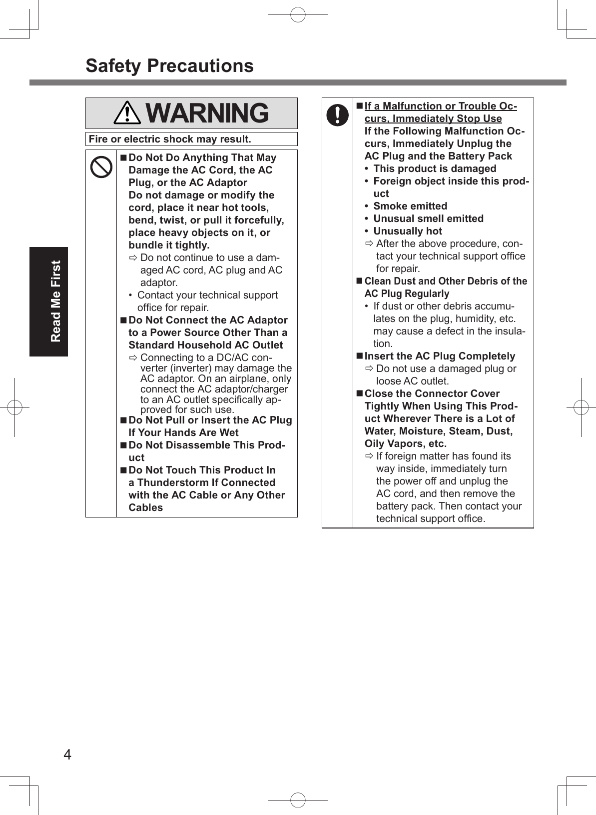 4Read Me FirstSafety Precautions WARNINGFire or electric shock may result. Do Not Do Anything That May Damage the AC Cord, the AC Plug, or the AC AdaptorDo not damage or modify the cord, place it near hot tools, bend, twist, or pull it forcefully, place heavy objects on it, or bundle it tightly. Do not continue to use a dam-aged AC cord, AC plug and AC adaptor.•  Contact your technical support ofﬁ ce for repair. Do Not Connect the AC Adaptor to a Power Source Other Than a Standard Household AC Outlet Connecting to a DC/AC con-verter (inverter) may damage the AC adaptor. On an airplane, only connect the AC adaptor/charger to an AC outlet speciﬁ cally ap-proved for such use. Do Not Pull or Insert the AC Plug If Your Hands Are Wet Do Not Disassemble This Prod-uct Do Not Touch This Product In a Thunderstorm If Connected with the AC Cable or Any Other Cables If a Malfunction or Trouble Oc-curs, Immediately Stop UseIf the Following Malfunction Oc-curs, Immediately Unplug the AC Plug and the Battery Pack•  This product is damaged•  Foreign object inside this prod-uct• Smoke emitted•  Unusual smell emitted• Unusually hot After the above procedure, con-tact your technical support ofﬁ ce for repair. Clean Dust and Other Debris of the AC Plug Regularly•  If dust or other debris accumu-lates on the plug, humidity, etc. may cause a defect in the insula-tion. Insert the AC Plug Completely Do not use a damaged plug or loose AC outlet. Close the Connector Cover Tightly When Using This Prod-uct Wherever There is a Lot of Water, Moisture, Steam, Dust, Oily Vapors, etc. If foreign matter has found its way inside, immediately turn the power off and unplug the AC cord, and then remove the battery pack. Then contact your technical support ofﬁ ce.