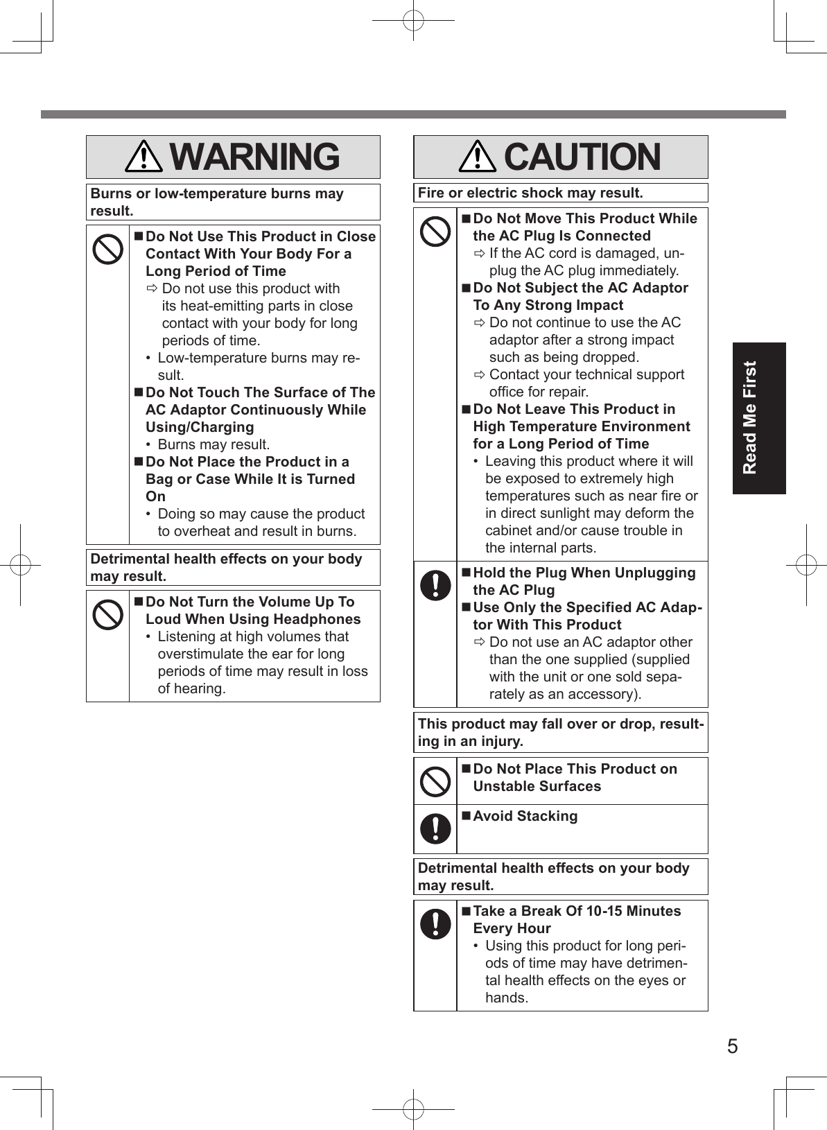 5Read Me First WARNINGBurns or low-temperature burns may result. Do Not Use This Product in Close Contact With Your Body For a Long Period of Time Do not use this product with its heat-emitting parts in close contact with your body for long periods of time.•  Low-temperature burns may re-sult. Do Not Touch The Surface of The AC Adaptor Continuously While Using/Charging•  Burns may result. Do Not Place the Product in a Bag or Case While It is Turned On•  Doing so may cause the product to overheat and result in burns.Detrimental health effects on your body may result. Do Not Turn the Volume Up To Loud When Using Headphones•  Listening at high volumes that overstimulate the ear for long periods of time may result in loss of hearing.   CAUTIONFire or electric shock may result. Do Not Move This Product While the AC Plug Is Connected If the AC cord is damaged, un-plug the AC plug immediately. Do Not Subject the AC Adaptor To Any Strong Impact Do not continue to use the AC adaptor after a strong impact such as being dropped. Contact your technical support ofﬁ ce for repair. Do Not Leave This Product in High Temperature Environment for a Long Period of Time•  Leaving this product where it will be exposed to extremely high temperatures such as near ﬁ re or in direct sunlight may deform the cabinet and/or cause trouble in the internal parts. Hold the Plug When Unplugging the AC Plug Use Only the Specified AC Adap-tor With This Product Do not use an AC adaptor other than the one supplied (supplied with the unit or one sold sepa-rately as an accessory).This product may fall over or drop, result-ing in an injury. Do Not Place This Product on Unstable Surfaces Avoid StackingDetrimental health effects on your body may result. Take a Break Of 10-15 Minutes Every Hour•  Using this product for long peri-ods of time may have detrimen-tal health effects on the eyes or hands.