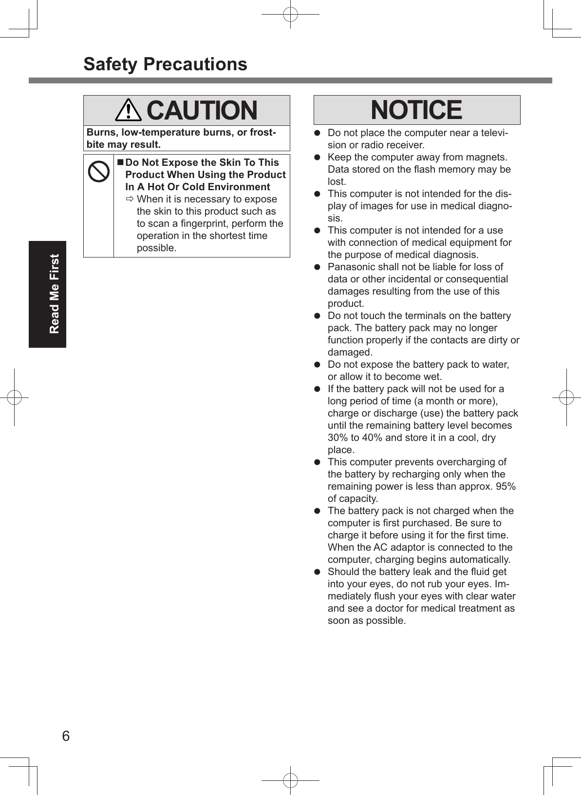 6Read Me FirstSafety Precautions   CAUTIONBurns, low-temperature burns, or frost-bite may result.  Do Not Expose the Skin To This Product When Using the Product In A Hot Or Cold Environment When it is necessary to expose the skin to this product such as to scan a ﬁ ngerprint, perform the operation in the shortest time possible.NOTICE  Do not place the computer near a televi-sion or radio receiver.  Keep the computer away from magnets. Data stored on the ﬂ ash memory may be lost.  This computer is not intended for the dis-play of images for use in medical diagno-sis.  This computer is not intended for a use with connection of medical equipment for the purpose of medical diagnosis.  Panasonic shall not be liable for loss of data or other incidental or consequential damages resulting from the use of this product.  Do not touch the terminals on the battery pack. The battery pack may no longer function properly if the contacts are dirty or damaged.  Do not expose the battery pack to water, or allow it to become wet.  If the battery pack will not be used for a long period of time (a month or more), charge or discharge (use) the battery pack until the remaining battery level becomes 30% to 40% and store it in a cool, dry place.  This computer prevents overcharging of the battery by recharging only when the remaining power is less than approx. 95% of capacity.  The battery pack is not charged when the computer is ﬁ rst purchased. Be sure to charge it before using it for the ﬁ rst time. When the AC adaptor is connected to the computer, charging begins automatically.  Should the battery leak and the ﬂ uid get into your eyes, do not rub your eyes. Im-mediately ﬂ ush your eyes with clear water and see a doctor for medical treatment as soon as possible.