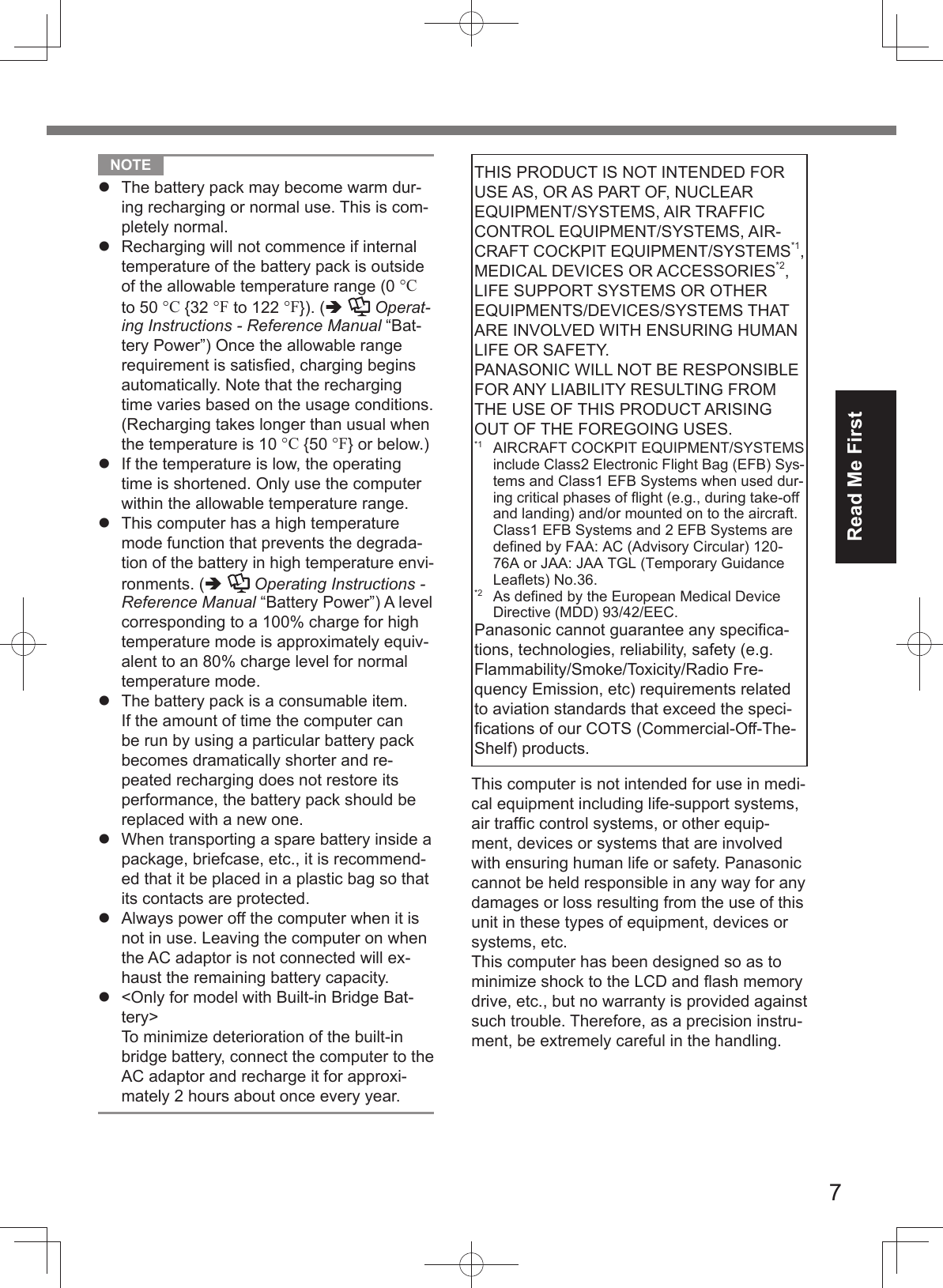 7Read Me First  NOTE   The battery pack may become warm dur-ing recharging or normal use. This is com-pletely normal.  Recharging will not commence if internal temperature of the battery pack is outside of the allowable temperature range (0 °C to 50 °C {32 °F to 122 °F}). (  Operat-ing Instructions - Reference Manual “Bat-tery Power”) Once the allowable range requirement is satisﬁ ed, charging begins automatically. Note that the recharging time varies based on the usage conditions. (Recharging takes longer than usual when the temperature is 10 °C {50 °F} or below.)  If the temperature is low, the operating time is shortened. Only use the computer within the allowable temperature range.  This computer has a high temperature mode function that prevents the degrada-tion of the battery in high temperature envi-ronments. (   Operating Instructions - Reference Manual “Battery Power”) A level corresponding to a 100% charge for high temperature mode is approximately equiv-alent to an 80% charge level for normal temperature mode.  The battery pack is a consumable item. If the amount of time the computer can be run by using a particular battery pack becomes dramatically shorter and re-peated recharging does not restore its performance, the battery pack should be replaced with a new one.  When transporting a spare battery inside a package, briefcase, etc., it is recommend-ed that it be placed in a plastic bag so that its contacts are protected.  Always power off the computer when it is not in use. Leaving the computer on when the AC adaptor is not connected will ex-haust the remaining battery capacity.  &lt;Only for model with Built-in Bridge Bat-tery&gt;To minimize deterioration of the built-in bridge battery, connect the computer to the AC adaptor and recharge it for approxi-mately 2 hours about once every year.THIS PRODUCT IS NOT INTENDED FOR USE AS, OR AS PART OF, NUCLEAR EQUIPMENT/SYSTEMS, AIR TRAFFIC CONTROL EQUIPMENT/SYSTEMS, AIR-CRAFT COCKPIT EQUIPMENT/SYSTEMS*1, MEDICAL DEVICES OR ACCESSORIES*2, LIFE SUPPORT SYSTEMS OR OTHER EQUIPMENTS/DEVICES/SYSTEMS THAT ARE INVOLVED WITH ENSURING HUMAN LIFE OR SAFETY. PANASONIC WILL NOT BE RESPONSIBLE FOR ANY LIABILITY RESULTING FROM THE USE OF THIS PRODUCT ARISING OUT OF THE FOREGOING USES. *1  AIRCRAFT COCKPIT EQUIPMENT/SYSTEMS include Class2 Electronic Flight Bag (EFB) Sys-tems and Class1 EFB Systems when used dur-ing critical phases of flight (e.g., during take-off and landing) and/or mounted on to the aircraft. Class1 EFB Systems and 2 EFB Systems are defined by FAA: AC (Advisory Circular) 120-76A or JAA: JAA TGL (Temporary Guidance Leaflets) No.36. *2  As defined by the European Medical Device Directive (MDD) 93/42/EEC.Panasonic cannot guarantee any speciﬁ ca-tions, technologies, reliability, safety (e.g. Flammability/Smoke/Toxicity/Radio Fre-quency Emission, etc) requirements related to aviation standards that exceed the speci-ﬁ cations of our COTS (Commercial-Off-The-Shelf) products.This computer is not intended for use in medi-cal equipment including life-support systems, air trafﬁ c control systems, or other equip-ment, devices or systems that are involved with ensuring human life or safety. Panasonic cannot be held responsible in any way for any damages or loss resulting from the use of this unit in these types of equipment, devices or systems, etc.This computer has been designed so as to minimize shock to the LCD and ﬂ ash memory drive, etc., but no warranty is provided against such trouble. Therefore, as a precision instru-ment, be extremely careful in the handling.