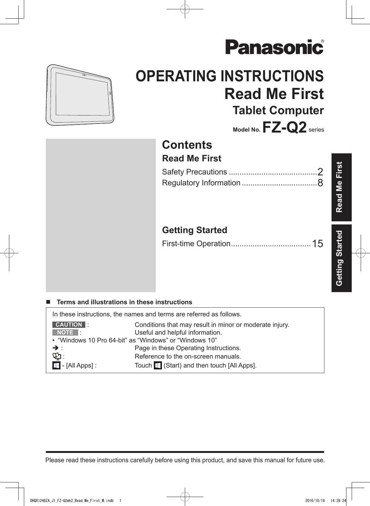 Read Me FirstContentsOPERATING INSTRUCTIONSRead Me FirstTablet ComputerModel No. FZ-Q2 seriesPlease read these instructions carefully before using this product, and save this manual for future use.Getting StartedFirst-time Operation .....................................15Read Me FirstSafety Precautions .........................................2Regulatory Information ...................................8  Terms and illustrations in these instructionsIn these instructions, the names and terms are referred as follows.CAUTION  :  Conditions that may result in minor or moderate injury.NOTE  :  Useful and helpful information.•  “Windows 10 Pro 64-bit” as “Windows” or “Windows 10” :  Page in these Operating Instructions. :  Reference to the on-screen manuals. - [All Apps] :  Touch   (Start) and then touch [All Apps].Getting StartedDHQX1248ZA_J1_FZ-Q2mk2_Read_Me_First_M.indb   1 2016/10/18   14:28:24