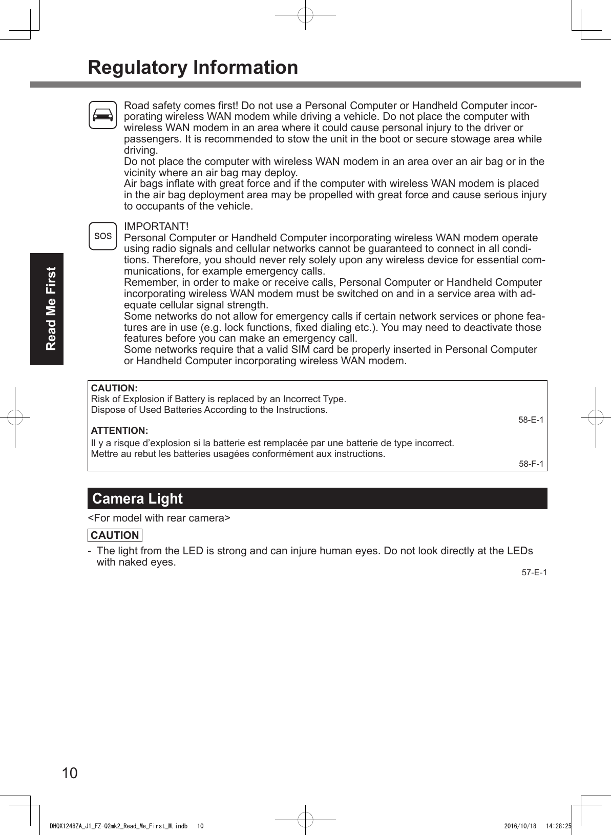 10Read Me FirstRegulatory Information  Road safety comes rst! Do not use a Personal Computer or Handheld Computer incor-porating wireless WAN modem while driving a vehicle. Do not place the computer with wireless WAN modem in an area where it could cause personal injury to the driver or passengers. It is recommended to stow the unit in the boot or secure stowage area while driving.   Do not place the computer with wireless WAN modem in an area over an air bag or in the vicinity where an air bag may deploy.   Air bags inate with great force and if the computer with wireless WAN modem is placed in the air bag deployment area may be propelled with great force and cause serious injury to occupants of the vehicle. IMPORTANT! Personal Computer or Handheld Computer incorporating wireless WAN modem operate using radio signals and cellular networks cannot be guaranteed to connect in all condi-tions. Therefore, you should never rely solely upon any wireless device for essential com-munications, for example emergency calls.Remember, in order to make or receive calls, Personal Computer or Handheld Computer incorporating wireless WAN modem must be switched on and in a service area with ad-equate cellular signal strength.Some networks do not allow for emergency calls if certain network services or phone fea-tures are in use (e.g. lock functions, xed dialing etc.). You may need to deactivate those features before you can make an emergency call.Some networks require that a valid SIM card be properly inserted in Personal Computer or Handheld Computer incorporating wireless WAN modem.CAUTION:Risk of Explosion if Battery is replaced by an Incorrect Type. Dispose of Used Batteries According to the Instructions.58-E-1ATTENTION:Il y a risque d’explosion si la batterie est remplacée par une batterie de type incorrect.Mettre au rebut les batteries usagées conformément aux instructions.58-F-1Camera Light&lt;For model with rear camera&gt;CAUTION-  The light from the LED is strong and can injure human eyes. Do not look directly at the LEDs with naked eyes. 57-E-1DHQX1248ZA_J1_FZ-Q2mk2_Read_Me_First_M.indb   10 2016/10/18   14:28:25