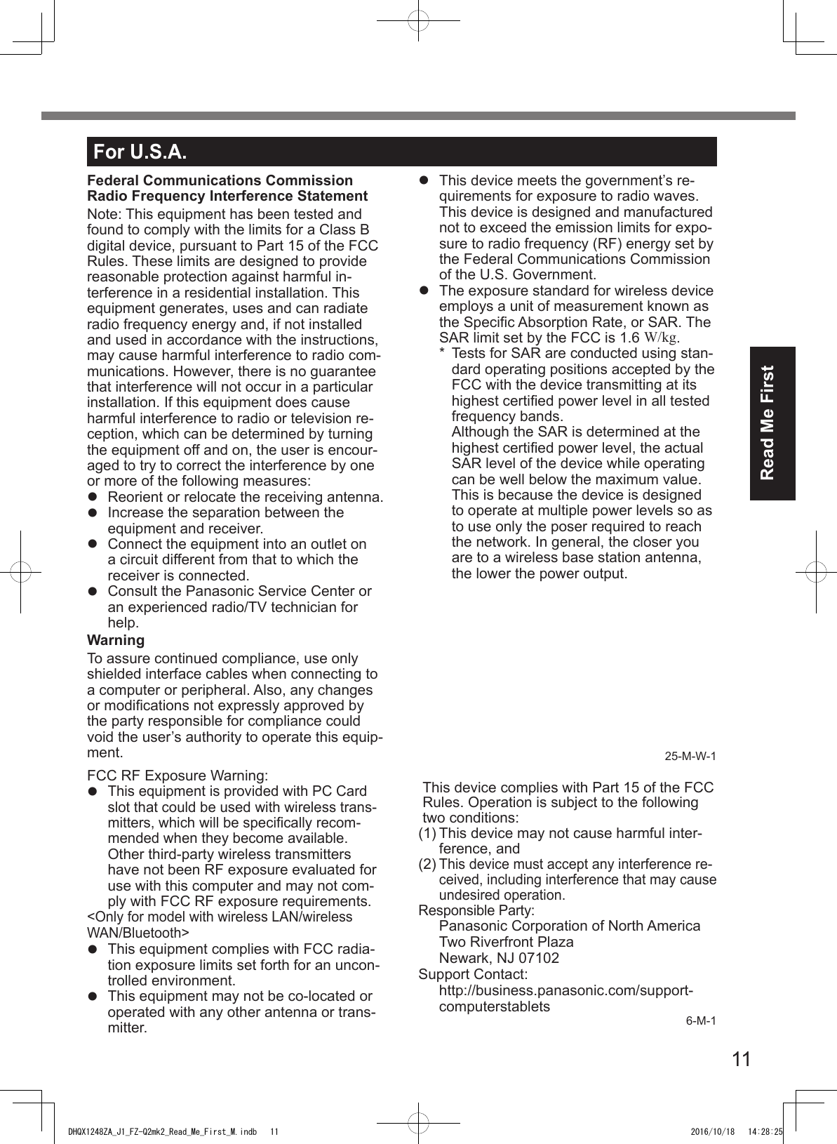 11Read Me FirstFor U.S.A.Federal Communications Commission Radio Frequency Interference StatementNote: This equipment has been tested and found to comply with the limits for a Class B digital device, pursuant to Part 15 of the FCC Rules. These limits are designed to provide reasonable protection against harmful in-terference in a residential installation. This equipment generates, uses and can radiate radio frequency energy and, if not installed and used in accordance with the instructions, may cause harmful interference to radio com-munications. However, there is no guarantee that interference will not occur in a particular installation. If this equipment does cause harmful interference to radio or television re-ception, which can be determined by turning the equipment off and on, the user is encour-aged to try to correct the interference by one or more of the following measures:l  Reorient or relocate the receiving antenna.l  Increase the separation between the equipment and receiver.l  Connect the equipment into an outlet on a circuit different from that to which the receiver is connected.l  Consult the Panasonic Service Center or an experienced radio/TV technician for help.WarningTo assure continued compliance, use only shielded interface cables when connecting to a computer or peripheral. Also, any changes or modications not expressly approved by the party responsible for compliance could void the user’s authority to operate this equip-ment.FCC RF Exposure Warning:l This equipment is provided with PC Card slot that could be used with wireless trans-mitters, which will be specically recom-mended when they become available.Other third-party wireless transmitters have not been RF exposure evaluated for use with this computer and may not com-ply with FCC RF exposure requirements.&lt;Only for model with wireless LAN/wireless WAN/Bluetooth&gt;l  This equipment complies with FCC radia-tion exposure limits set forth for an uncon-trolled environment.l  This equipment may not be co-located or operated with any other antenna or trans-mitter.l  This device meets the government’s re-quirements for exposure to radio waves. This device is designed and manufactured not to exceed the emission limits for expo-sure to radio frequency (RF) energy set by the Federal Communications Commission of the U.S. Government.l  The exposure standard for wireless device employs a unit of measurement known as the Specic Absorption Rate, or SAR. The SAR limit set by the FCC is 1.6 W/kg.* Tests for SAR are conducted using stan-dard operating positions accepted by theFCC with the device transmitting at itshighest certied power level in all testedfrequency bands.Although the SAR is determined at thehighest certied power level, the actualSAR level of the device while operatingcan be well below the maximum value.This is because the device is designedto operate at multiple power levels so asto use only the poser required to reachthe network. In general, the closer youare to a wireless base station antenna,the lower the power output.25-M-W-1This device complies with Part 15 of the FCC Rules. Operation is subject to the following two conditions:(1) This device may not cause harmful inter-ference, and(2) This device must accept any interference re-ceived, including interference that may cause undesired operation.Responsible Party: Panasonic Corporation of North AmericaTwo Riverfront PlazaNewark, NJ 07102Support Contact: http://business.panasonic.com/support-computerstablets 6-M-1DHQX1248ZA_J1_FZ-Q2mk2_Read_Me_First_M.indb   11 2016/10/18   14:28:25