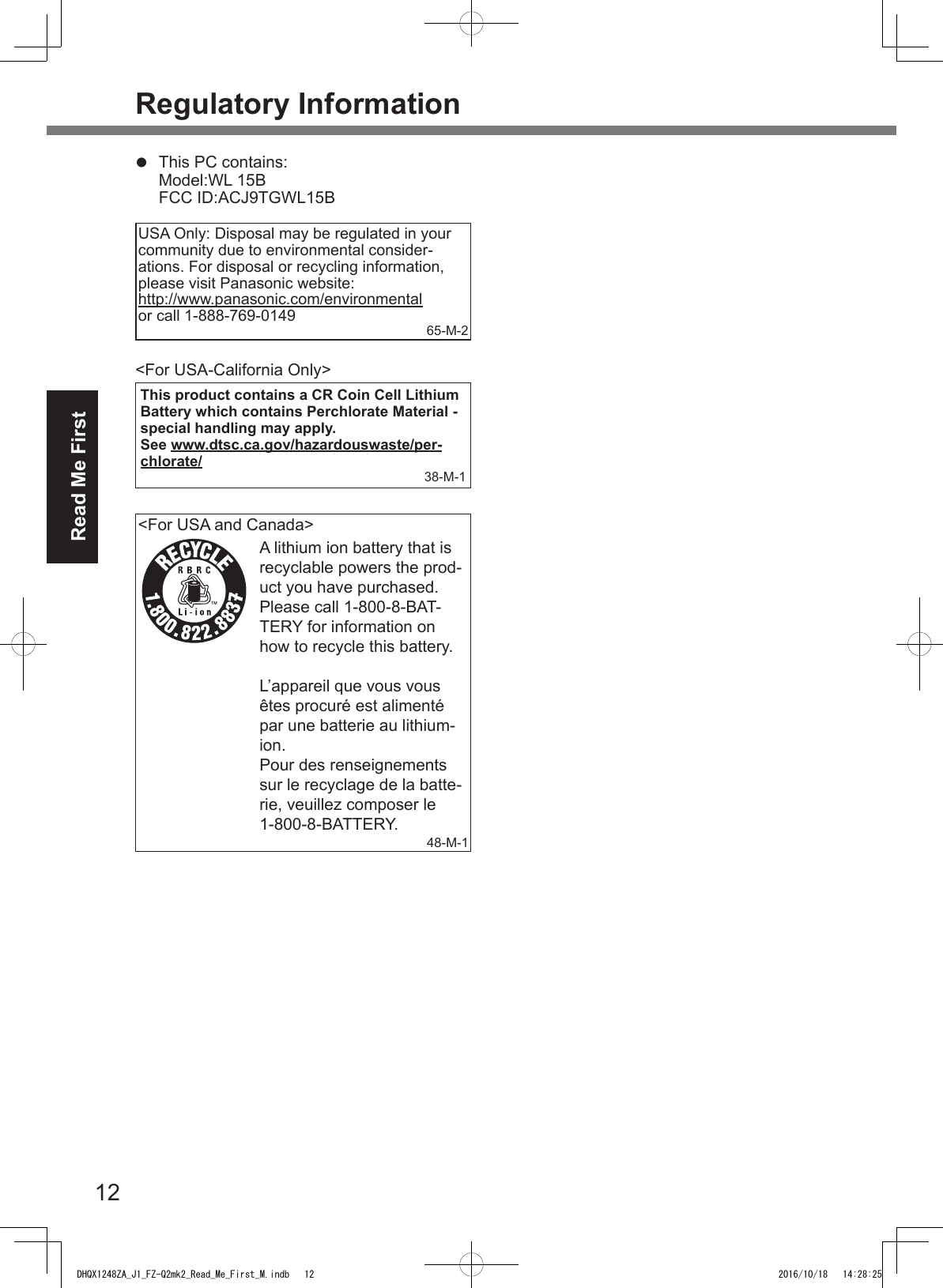 12Read Me FirstRegulatory Informationl  This PC contains: Model:WL 15B  FCC ID:ACJ9TGWL15BUSA Only: Disposal may be regulated in your community due to environmental consider-ations. For disposal or recycling information, please visit Panasonic website:  http://www.panasonic.com/environmentalor call 1-888-769-0149 65-M-2&lt;For USA-California Only&gt;This product contains a CR Coin Cell Lithium Battery which contains Perchlorate Material - special handling may apply.See www.dtsc.ca.gov/hazardouswaste/per-chlorate/38-M-1&lt;For USA and Canada&gt;A lithium ion battery that is recyclable powers the prod-uct you have purchased.Please call 1-800-8-BAT-TERY for information on how to recycle this battery.L’appareil que vous vous êtes procuré est alimenté par une batterie au lithium-ion.Pour des renseignements sur le recyclage de la batte-rie, veuillez composer le 1-800-8-BATTERY.48-M-1DHQX1248ZA_J1_FZ-Q2mk2_Read_Me_First_M.indb   12 2016/10/18   14:28:25