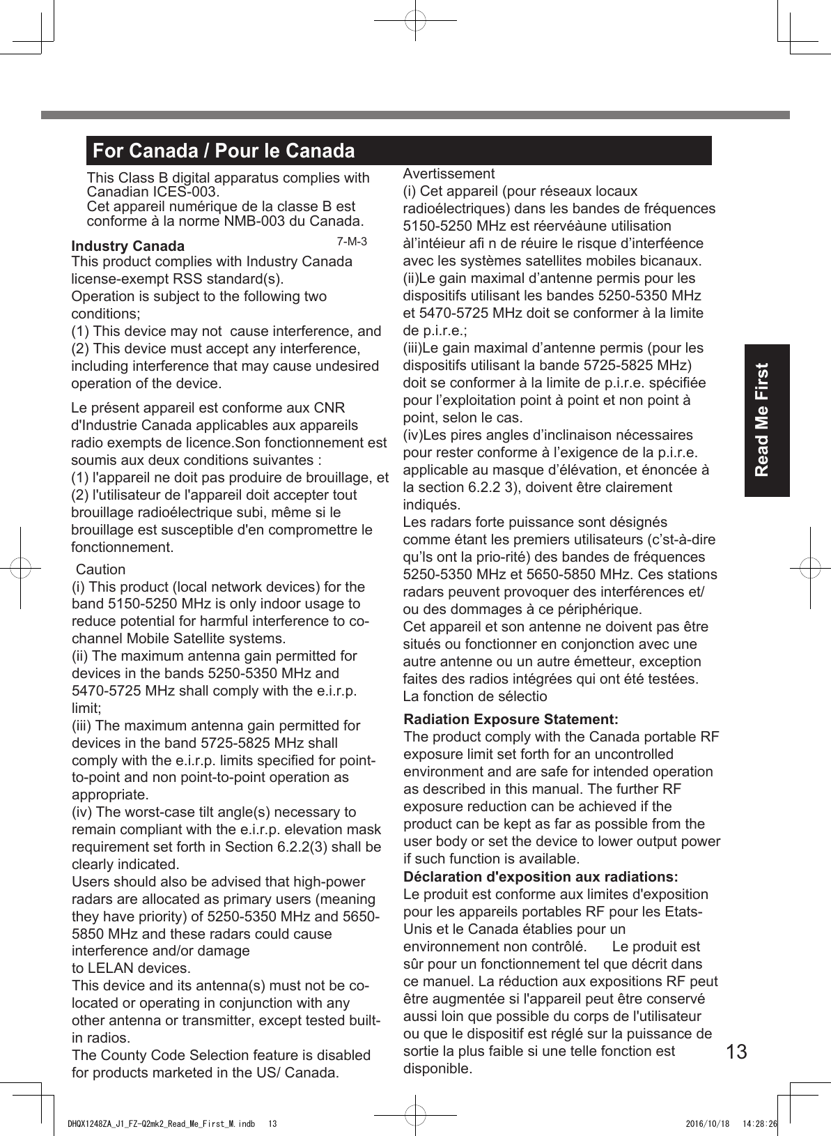 13Read Me FirstFor Canada / Pour le CanadaThis Class B digital apparatus complies with Canadian ICES-003.Cet appareil numérique de la classe B est conforme à la norme NMB-003 du Canada.DHQX1248ZA_J1_FZ-Q2mk2_Read_Me_First_M.indb   13 2016/10/18   14:28:26Industry Canada 7-M-3 This product complies with Industry Canada license-exempt RSS standard(s).Operation is subject to the following two conditions;(1) This device may not  cause interference, and(2) This device must accept any interference, including interference that may cause undesired operation of the device.Le présent appareil est conforme aux CNR d&apos;Industrie Canada applicables aux appareils radio exempts de licence.Son fonctionnement est soumis aux deux conditions suivantes :(1) l&apos;appareil ne doit pas produire de brouillage, et  (2) l&apos;utilisateur de l&apos;appareil doit accepter tout brouillage radioélectrique subi, même si le brouillage est susceptible d&apos;en compromettre le fonctionnement.  Caution(i) This product (local network devices) for the band 5150-5250 MHz is only indoor usage to reduce potential for harmful interference to co-channel Mobile Satellite systems.(ii) The maximum antenna gain permitted for devices in the bands 5250-5350 MHz and 5470-5725 MHz shall comply with the e.i.r.p. limit;(iii) The maximum antenna gain permitted for devices in the band 5725-5825 MHz shall comply with the e.i.r.p. limits specified for point-to-point and non point-to-point operation as appropriate.(iv) The worst-case tilt angle(s) necessary to remain compliant with the e.i.r.p. elevation mask requirement set forth in Section 6.2.2(3) shall be clearly indicated.Users should also be advised that high-power radars are allocated as primary users (meaning they have priority) of 5250-5350 MHz and 5650- 5850 MHz and these radars could cause interference and/or damageto LELAN devices.This device and its antenna(s) must not be co-located or operating in conjunction with any other antenna or transmitter, except tested built-in radios.The County Code Selection feature is disabled for products marketed in the US/ Canada.Avertissement(i) Cet appareil (pour réseaux locaux radioélectriques) dans les bandes de fréquences 5150-5250 MHz est réervéàune utilisation àl’intéieur afi n de réuire le risque d’interféence avec les systèmes satellites mobiles bicanaux.(ii)Le gain maximal d’antenne permis pour les dispositifs utilisant les bandes 5250-5350 MHz et 5470-5725 MHz doit se conformer à la limite de p.i.r.e.;(iii)Le gain maximal d’antenne permis (pour les dispositifs utilisant la bande 5725-5825 MHz) doit se conformer à la limite de p.i.r.e. spécifiée pour l’exploitation point à point et non point à point, selon le cas.(iv)Les pires angles d’inclinaison nécessaires pour rester conforme à l’exigence de la p.i.r.e. applicable au masque d’élévation, et énoncée à la section 6.2.2 3), doivent être clairement indiqués. Les radars forte puissance sont désignés comme étant les premiers utilisateurs (c’st-à-dire qu’ls ont la prio-rité) des bandes de fréquences 5250-5350 MHz et 5650-5850 MHz. Ces stations radars peuvent provoquer des interférences et/ou des dommages à ce périphérique.Cet appareil et son antenne ne doivent pas être situés ou fonctionner en conjonction avec une autre antenne ou un autre émetteur, exception faites des radios intégrées qui ont été testées. La fonction de sélectioRadiation Exposure Statement:The product comply with the Canada portable RF exposure limit set forth for an uncontrolled environment and are safe for intended operation as described in this manual. The further RF exposure reduction can be achieved if the product can be kept as far as possible from the user body or set the device to lower output power if such function is available.Déclaration d&apos;exposition aux radiations:Le produit est conforme aux limites d&apos;exposition pour les appareils portables RF pour les Etats-Unis et le Canada établies pour un environnement non contrôlé.  Le produit est sûr pour un fonctionnement tel que décrit dans ce manuel. La réduction aux expositions RF peut être augmentée si l&apos;appareil peut être conservé aussi loin que possible du corps de l&apos;utilisateur ou que le dispositif est réglé sur la puissance de sortie la plus faible si une telle fonction est disponible.