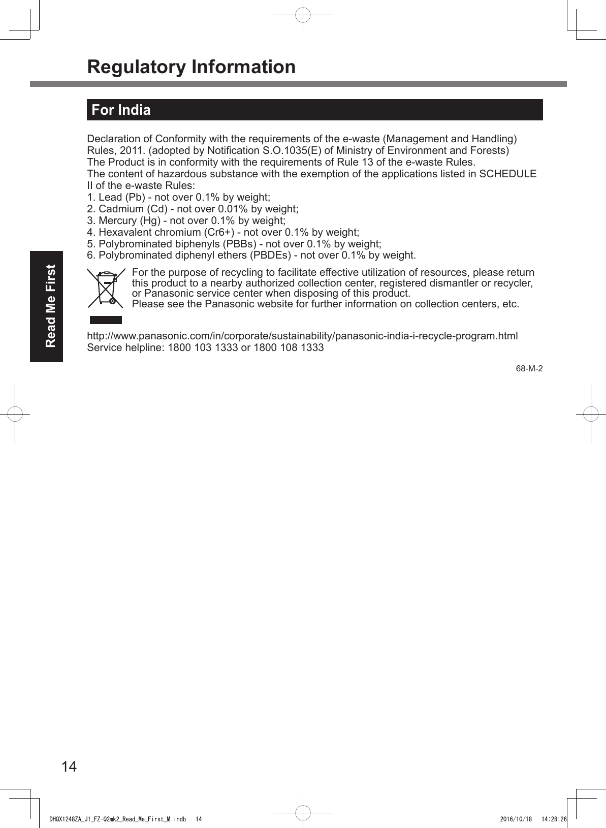 14Read Me FirstRegulatory InformationFor IndiaDeclaration of Conformity with the requirements of the e-waste (Management and Handling) Rules, 2011. (adopted by Notication S.O.1035(E) of Ministry of Environment and Forests)The Product is in conformity with the requirements of Rule 13 of the e-waste Rules.The content of hazardous substance with the exemption of the applications listed in SCHEDULE II of the e-waste Rules:1. Lead (Pb) - not over 0.1% by weight;2. Cadmium (Cd) - not over 0.01% by weight;3. Mercury (Hg) - not over 0.1% by weight;4. Hexavalent chromium (Cr6+) - not over 0.1% by weight;5. Polybrominated biphenyls (PBBs) - not over 0.1% by weight;6. Polybrominated diphenyl ethers (PBDEs) - not over 0.1% by weight.For the purpose of recycling to facilitate effective utilization of resources, please return this product to a nearby authorized collection center, registered dismantler or recycler, or Panasonic service center when disposing of this product.Please see the Panasonic website for further information on collection centers, etc.http://www.panasonic.com/in/corporate/sustainability/panasonic-india-i-recycle-program.htmlService helpline: 1800 103 1333 or 1800 108 133368-M-2DHQX1248ZA_J1_FZ-Q2mk2_Read_Me_First_M.indb   14 2016/10/18   14:28:26