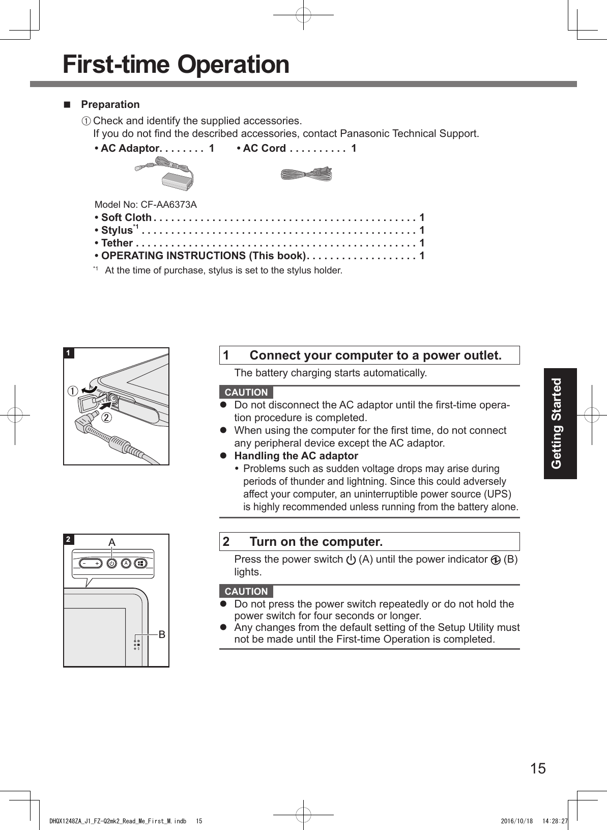 15Getting StartedFirst-time Operation PreparationA Check and identify the supplied accessories. If you do not nd the described accessories, contact Panasonic Technical Support.• AC Adaptor ........ 1Model No: CF-AA6373A• AC Cord .......... 1• Soft Cloth .............................................1• Stylus*1 ...............................................1• Tether ................................................1• OPERATING INSTRUCTIONS (This book) ................... 1*1  At the time of purchase, stylus is set to the stylus holder.1  Connect your computer to a power outlet.The battery charging starts automatically. CAUTION l  Do not disconnect the AC adaptor until the rst-time opera-tion procedure is completed.l  When using the computer for the rst time, do not connect any peripheral device except the AC adaptor.l  Handling the AC adaptor Problems such as sudden voltage drops may arise during periods of thunder and lightning. Since this could adversely affect your computer, an uninterruptible power source (UPS) is highly recommended unless running from the battery alone.2  Turn on the computer.Press the power switch   (A) until the power indicator   (B) lights. CAUTION l  Do not press the power switch repeatedly or do not hold the power switch for four seconds or longer.l  Any changes from the default setting of the Setup Utility must not be made until the First-time Operation is completed.㻝㻞12BADHQX1248ZA_J1_FZ-Q2mk2_Read_Me_First_M.indb   15 2016/10/18   14:28:27