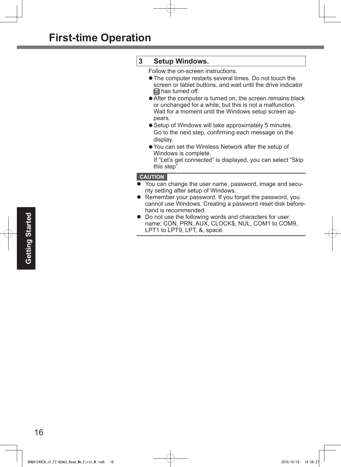 16Getting StartedFirst-time Operation3  Setup Windows.Follow the on-screen instructions.l The computer restarts several times. Do not touch the screen or tablet buttons, and wait until the drive indicator  has turned off.l After the computer is turned on, the screen remains black or unchanged for a while, but this is not a malfunction. Wait for a moment until the Windows setup screen ap-pears.l Setup of Windows will take approximately 5 minutes.Go to the next step, conrming each message on the display.l  You can set the Wireless Network after the setup of  Windows is complete.If “Let’s get connected” is displayed, you can select “Skip this step”. CAUTION l  You can change the user name, password, image and secu-rity setting after setup of Windows.l  Remember your password. If you forget the password, you cannot use Windows. Creating a password reset disk before-hand is recommended.l  Do not use the following words and characters for user name: CON, PRN, AUX, CLOCK$, NUL, COM1 to COM9, LPT1 to LPT9, LPT, &amp;, space.DHQX1248ZA_J1_FZ-Q2mk2_Read_Me_First_M.indb   16 2016/10/18   14:28:27