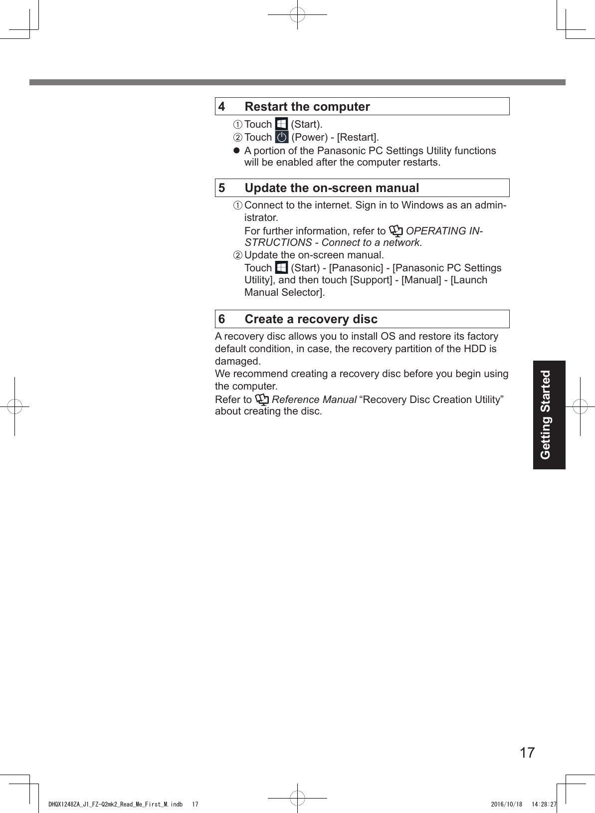 17Getting Started4  Restart the computerA Touch  (Start).B Touch   (Power) - [Restart].l A portion of the Panasonic PC Settings Utility functions will be enabled after the computer restarts.5  Update the on-screen manualA Connect to the internet. Sign in to Windows as an admin-istrator.For further information, refer to   OPERATING IN-STRUCTIONS - Connect to a network.B Update the on-screen manual.Touch  (Start) - [Panasonic] - [Panasonic PC Settings Utility], and then touch [Support] - [Manual] - [Launch Manual Selector].6  Create a recovery discA recovery disc allows you to install OS and restore its factory default condition, in case, the recovery partition of the HDD is damaged.We recommend creating a recovery disc before you begin using the computer.Refer to   Reference Manual “Recovery Disc Creation Utility” about creating the disc.DHQX1248ZA_J1_FZ-Q2mk2_Read_Me_First_M.indb   17 2016/10/18   14:28:27