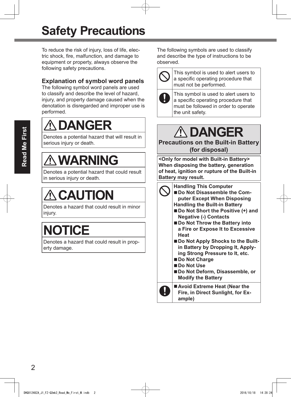 2Read Me FirstSafety PrecautionsTo reduce the risk of injury, loss of life, elec-tric shock, re, malfunction, and damage to equipment or property, always observe the following safety precautions.Explanation of symbol word panelsThe following symbol word panels are used to classify and describe the level of hazard, injury, and property damage caused when the denotation is disregarded and improper use is performed. DANGERDenotes a potential hazard that will result in serious injury or death. WARNINGDenotes a potential hazard that could result in serious injury or death. CAUTIONDenotes a hazard that could result in minor injury.NOTICEDenotes a hazard that could result in prop-erty damage.The following symbols are used to classify and describe the type of instructions to be observed.This symbol is used to alert users to a specic operating procedure that must not be performed.This symbol is used to alert users to a specic operating procedure that must be followed in order to operate the unit safety. DANGERPrecautions on the Built-in Battery (for disposal)&lt;Only for model with Built-in Battery&gt;When disposing the battery, generation of heat, ignition or rupture of the Built-in Battery may result. Handling This Computer Do Not Disassemble the Com-puter Except When DisposingHandling the Built-in Battery Do Not Short the Positive (+) and Negative (-) Contacts Do Not Throw the Battery into a Fire or Expose It to Excessive Heat Do Not Apply Shocks to the Built-in Battery by Dropping It, Apply-ing Strong Pressure to It, etc. Do Not Charge Do Not Use Do Not Deform, Disassemble, or Modify the Battery Avoid Extreme Heat (Near the Fire, in Direct Sunlight, for Ex-ample)DHQX1248ZA_J1_FZ-Q2mk2_Read_Me_First_M.indb   2 2016/10/18   14:28:24