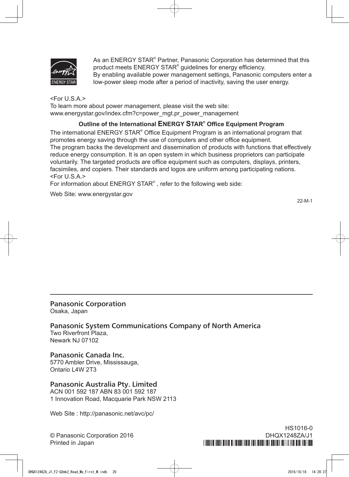 Panasonic CorporationOsaka, JapanPanasonic System Communications Company of North AmericaTwo Riverfront Plaza,Newark NJ 07102Panasonic Canada Inc.5770 Ambler Drive, Mississauga,Ontario L4W 2T3Panasonic Australia Pty. LimitedACN 001 592 187 ABN 83 001 592 1871 Innovation Road, Macquarie Park NSW 2113Web Site : http://panasonic.net/avc/pc/© Panasonic Corporation 2016Printed in JapanHS1016-0DHQX1248ZA/J1  As an ENERGY STAR® Partner, Panasonic Corporation has determined that this product meets ENERGY STAR® guidelines for energy efciency. By enabling available power management settings, Panasonic computers enter a low-power sleep mode after a period of inactivity, saving the user energy.&lt;For U.S.A.&gt;To learn more about power management, please visit the web site:www.energystar.gov/index.cfm?c=power_mgt.pr_power_managementOutline of the International ENERGY STAR® Ofce Equipment ProgramThe international ENERGY STAR® Ofce Equipment Program is an international program that promotes energy saving through the use of computers and other ofce equipment.The program backs the development and dissemination of products with functions that effectively reduce energy consumption. It is an open system in which business proprietors can participate voluntarily. The targeted products are ofce equipment such as computers, displays, printers, facsimiles, and copiers. Their standards and logos are uniform among participating nations.&lt;For U.S.A.&gt;For information about ENERGY STAR® , refer to the following web side:Web Site: www.energystar.gov22-M-1DHQX1248ZA_J1_FZ-Q2mk2_Read_Me_First_M.indb   20 2016/10/18   14:28:27