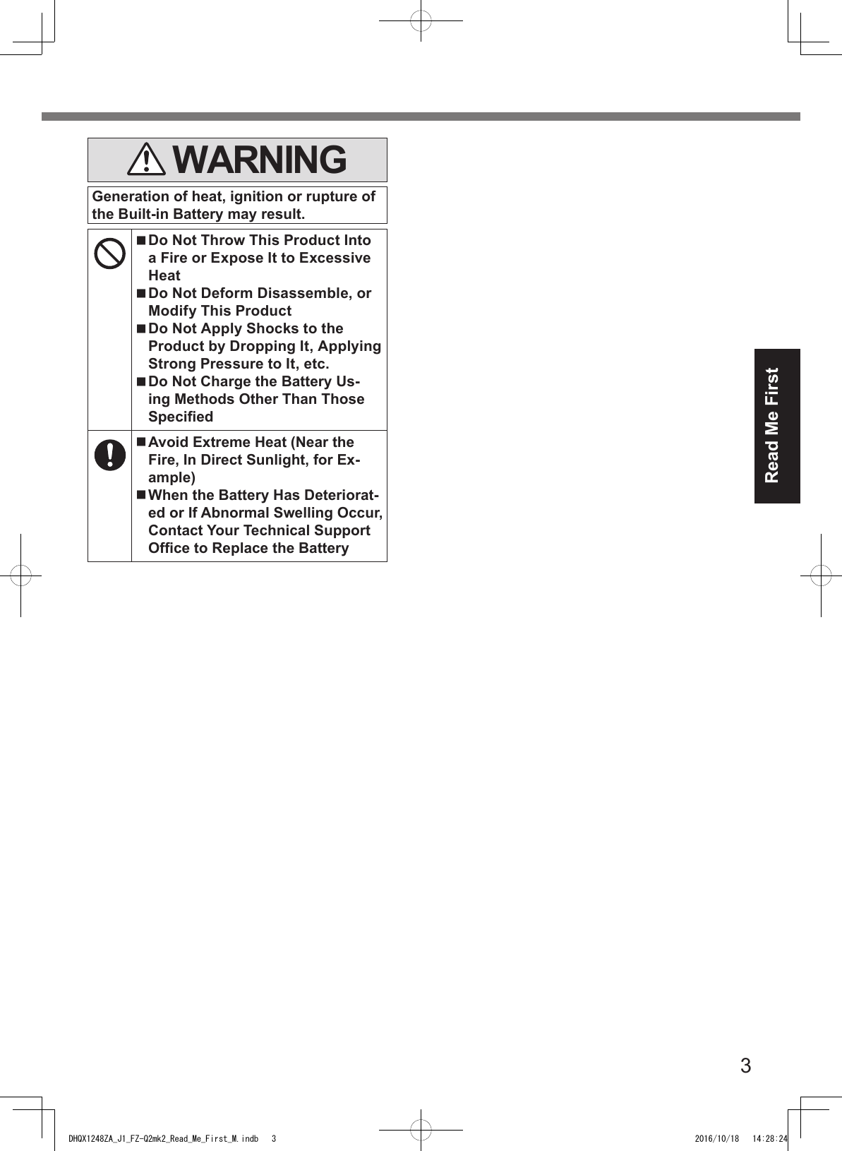 3Read Me First WARNINGGeneration of heat, ignition or rupture of the Built-in Battery may result. Do Not Throw This Product Into a Fire or Expose It to Excessive Heat Do Not Deform Disassemble, or Modify This Product Do Not Apply Shocks to the Product by Dropping It, Applying Strong Pressure to It, etc. Do Not Charge the Battery Us-ing Methods Other Than Those Specied Avoid Extreme Heat (Near the Fire, In Direct Sunlight, for Ex-ample) When the Battery Has Deteriorat-ed or If Abnormal Swelling Occur, Contact Your Technical Support Ofce to Replace the BatteryDHQX1248ZA_J1_FZ-Q2mk2_Read_Me_First_M.indb   3 2016/10/18   14:28:24