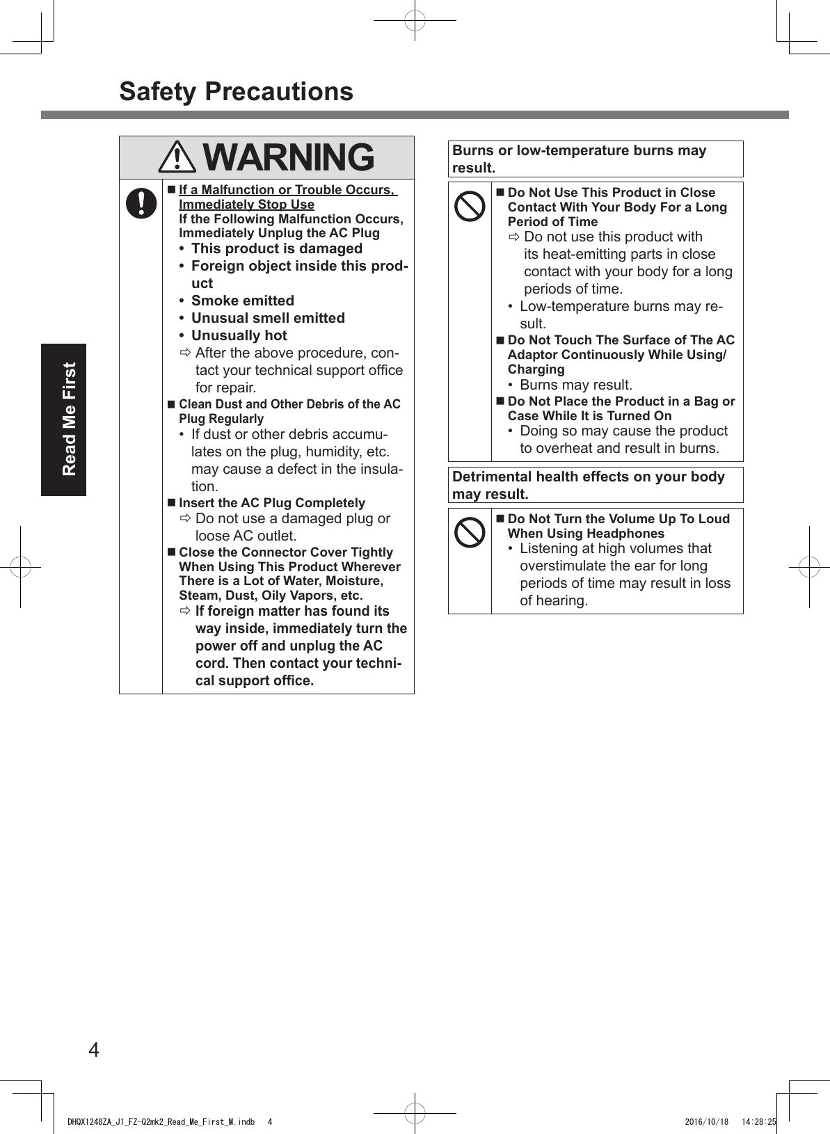 4Read Me FirstSafety Precautions WARNING If a Malfunction or Trouble Occurs, Immediately Stop Use If the Following Malfunction Occurs, Immediately Unplug the AC Plug•  This product is damaged•  Foreign object inside this prod-uct•  Smoke emitted•  Unusual smell emitted•  Unusually hot ÖAfter the above procedure, con-tact your technical support ofce for repair. Clean Dust and Other Debris of the AC Plug Regularly•  If dust or other debris accumu-lates on the plug, humidity, etc. may cause a defect in the insula-tion. Insert the AC Plug Completely ÖDo not use a damaged plug or loose AC outlet. Close the Connector Cover Tightly When Using This Product Wherever There is a Lot of Water, Moisture, Steam, Dust, Oily Vapors, etc. ÖIf foreign matter has found its way inside, immediately turn the power off and unplug the AC cord. Then contact your techni-cal support ofce.Burns or low-temperature burns may result. Do Not Use This Product in Close Contact With Your Body For a Long Period of Time ÖDo not use this product with its heat-emitting parts in close contact with your body for a long periods of time.•  Low-temperature burns may re-sult. Do Not Touch The Surface of The AC Adaptor Continuously While Using/Charging•  Burns may result. Do Not Place the Product in a Bag or Case While It is Turned On•  Doing so may cause the product to overheat and result in burns.Detrimental health effects on your body may result. Do Not Turn the Volume Up To Loud When Using Headphones•  Listening at high volumes that overstimulate the ear for long periods of time may result in loss of hearing.DHQX1248ZA_J1_FZ-Q2mk2_Read_Me_First_M.indb   4 2016/10/18   14:28:25