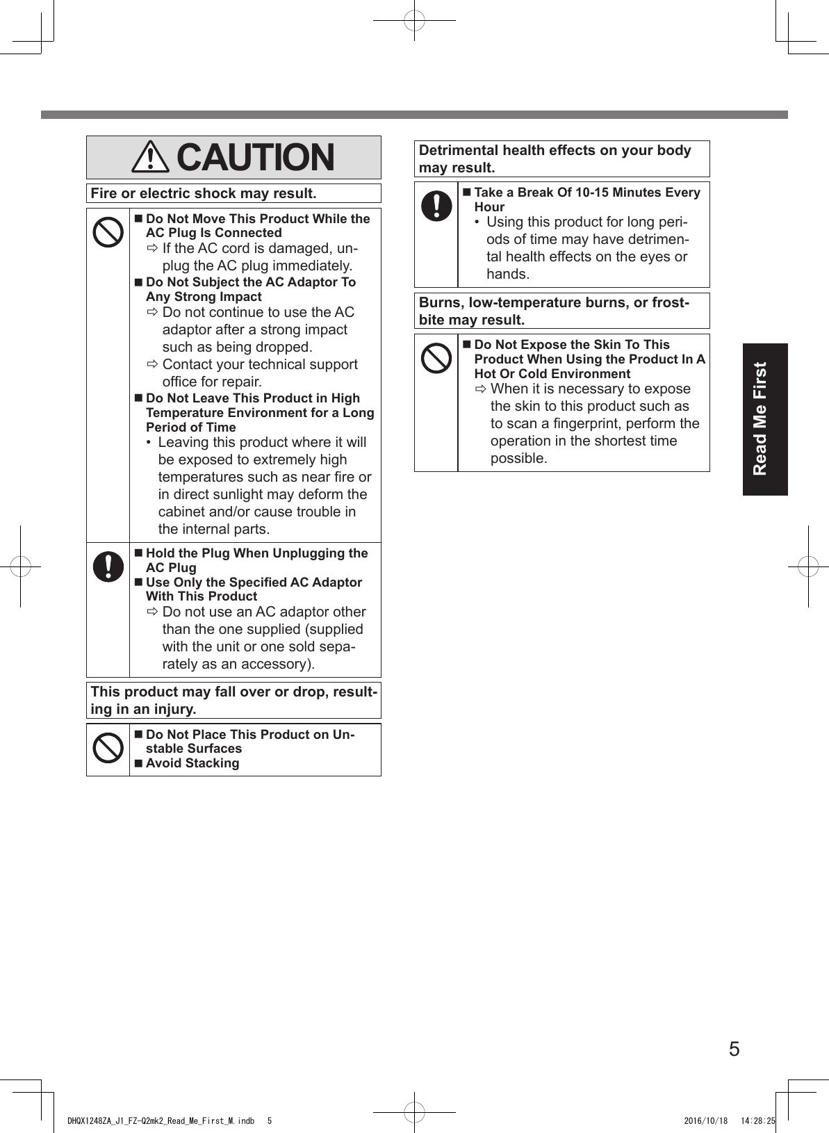 5Read Me First CAUTIONFire or electric shock may result. Do Not Move This Product While the AC Plug Is Connected ÖIf the AC cord is damaged, un-plug the AC plug immediately. Do Not Subject the AC Adaptor To Any Strong Impact ÖDo not continue to use the AC adaptor after a strong impact such as being dropped. ÖContact your technical support ofce for repair. Do Not Leave This Product in High Temperature Environment for a Long Period of Time•  Leaving this product where it will be exposed to extremely high temperatures such as near re or in direct sunlight may deform the cabinet and/or cause trouble in the internal parts. Hold the Plug When Unplugging the AC Plug Use Only the Specied AC Adaptor With This Product ÖDo not use an AC adaptor other than the one supplied (supplied with the unit or one sold sepa-rately as an accessory).This product may fall over or drop, result-ing in an injury. Do Not Place This Product on Un-stable Surfaces Avoid StackingDetrimental health effects on your body may result. Take a Break Of 10-15 Minutes Every Hour•  Using this product for long peri-ods of time may have detrimen-tal health effects on the eyes or hands.Burns, low-temperature burns, or frost-bite may result. Do Not Expose the Skin To This Product When Using the Product In A Hot Or Cold Environment ÖWhen it is necessary to expose the skin to this product such as to scan a ngerprint, perform the operation in the shortest time possible.DHQX1248ZA_J1_FZ-Q2mk2_Read_Me_First_M.indb   5 2016/10/18   14:28:25