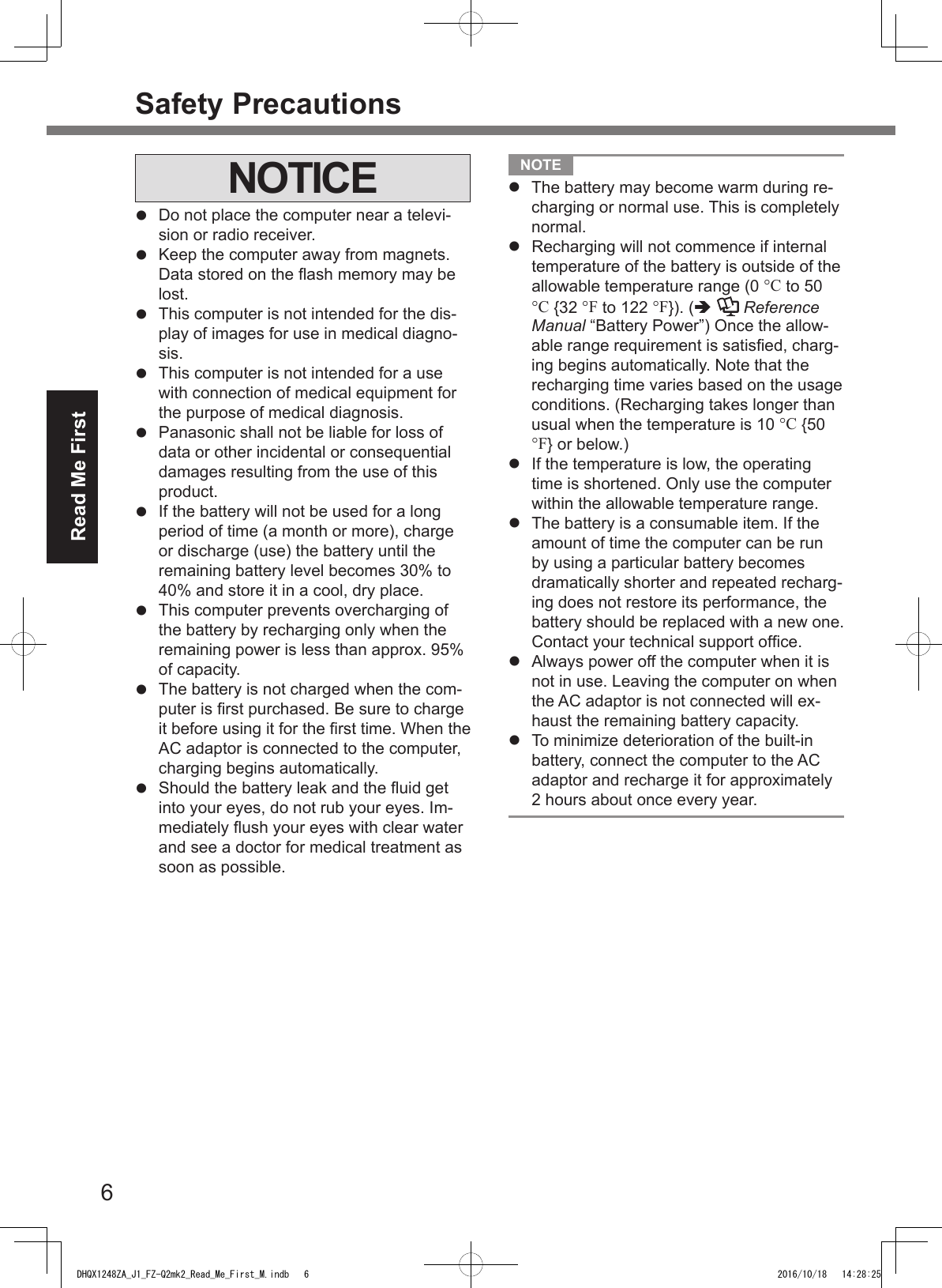 6Read Me FirstSafety PrecautionsNOTICEl  Do not place the computer near a televi-sion or radio receiver.l  Keep the computer away from magnets. Data stored on the ash memory may be lost.l  This computer is not intended for the dis-play of images for use in medical diagno-sis.l  This computer is not intended for a use with connection of medical equipment for the purpose of medical diagnosis.l  Panasonic shall not be liable for loss of data or other incidental or consequential damages resulting from the use of this product.l  If the battery will not be used for a long period of time (a month or more), charge or discharge (use) the battery until the remaining battery level becomes 30% to 40% and store it in a cool, dry place.l  This computer prevents overcharging of the battery by recharging only when the remaining power is less than approx. 95% of capacity.l  The battery is not charged when the com-puter is rst purchased. Be sure to charge it before using it for the rst time. When the AC adaptor is connected to the computer, charging begins automatically.l  Should the battery leak and the uid get into your eyes, do not rub your eyes. Im-mediately ush your eyes with clear water and see a doctor for medical treatment as soon as possible. NOTE l The battery may become warm during re-charging or normal use. This is completely normal.l Recharging will not commence if internal temperature of the battery is outside of the allowable temperature range (0 °C to 50 °C {32 °F to 122 °F}). (  Reference Manual “Battery Power”) Once the allow-able range requirement is satised, charg-ing begins automatically. Note that the recharging time varies based on the usage conditions. (Recharging takes longer than usual when the temperature is 10 °C {50 °F} or below.)l If the temperature is low, the operating time is shortened. Only use the computer within the allowable temperature range.l The battery is a consumable item. If the amount of time the computer can be run by using a particular battery becomes dramatically shorter and repeated recharg-ing does not restore its performance, the battery should be replaced with a new one. Contact your technical support ofce.l Always power off the computer when it is not in use. Leaving the computer on when the AC adaptor is not connected will ex-haust the remaining battery capacity.l  To minimize deterioration of the built-in battery, connect the computer to the AC adaptor and recharge it for approximately 2 hours about once every year.DHQX1248ZA_J1_FZ-Q2mk2_Read_Me_First_M.indb   6 2016/10/18   14:28:25