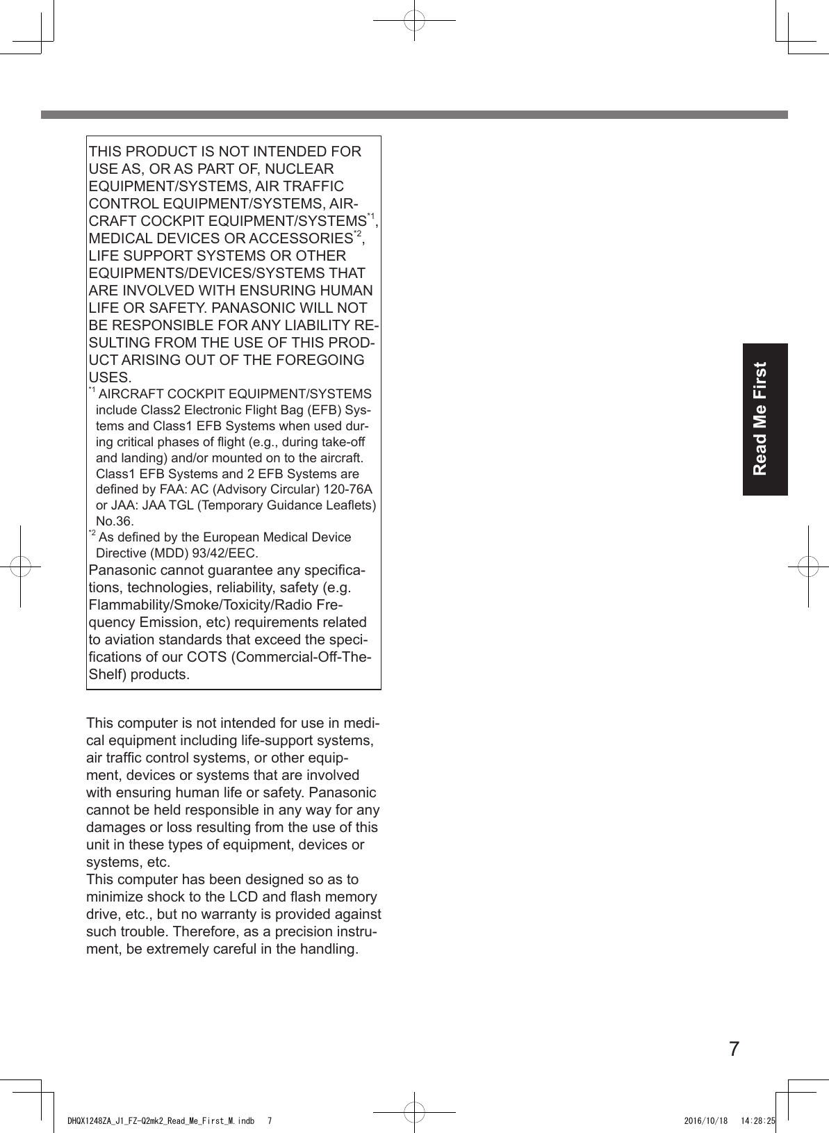 7Read Me FirstTHIS PRODUCT IS NOT INTENDED FOR USE AS, OR AS PART OF, NUCLEAR EQUIPMENT/SYSTEMS, AIR TRAFFIC CONTROL EQUIPMENT/SYSTEMS, AIR-CRAFT COCKPIT EQUIPMENT/SYSTEMS*1, MEDICAL DEVICES OR ACCESSORIES*2, LIFE SUPPORT SYSTEMS OR OTHER EQUIPMENTS/DEVICES/SYSTEMS THAT ARE INVOLVED WITH ENSURING HUMAN LIFE OR SAFETY. PANASONIC WILL NOT BE RESPONSIBLE FOR ANY LIABILITY RE-SULTING FROM THE USE OF THIS PROD-UCT ARISING OUT OF THE FOREGOING USES. *1  AIRCRAFT COCKPIT EQUIPMENT/SYSTEMS include Class2 Electronic Flight Bag (EFB) Sys-tems and Class1 EFB Systems when used dur-ing critical phases of ight (e.g., during take-off and landing) and/or mounted on to the aircraft. Class1 EFB Systems and 2 EFB Systems are dened by FAA: AC (Advisory Circular) 120-76A or JAA: JAA TGL (Temporary Guidance Leaets) No.36. *2  As dened by the European Medical Device Directive (MDD) 93/42/EEC.Panasonic cannot guarantee any specica-tions, technologies, reliability, safety (e.g. Flammability/Smoke/Toxicity/Radio Fre-quency Emission, etc) requirements related to aviation standards that exceed the speci-cations of our COTS (Commercial-Off-The-Shelf) products.This computer is not intended for use in medi-cal equipment including life-support systems, air trafc control systems, or other equip-ment, devices or systems that are involved with ensuring human life or safety. Panasonic cannot be held responsible in any way for any damages or loss resulting from the use of this unit in these types of equipment, devices or systems, etc.This computer has been designed so as to minimize shock to the LCD and ash memory drive, etc., but no warranty is provided against such trouble. Therefore, as a precision instru-ment, be extremely careful in the handling.DHQX1248ZA_J1_FZ-Q2mk2_Read_Me_First_M.indb   7 2016/10/18   14:28:25