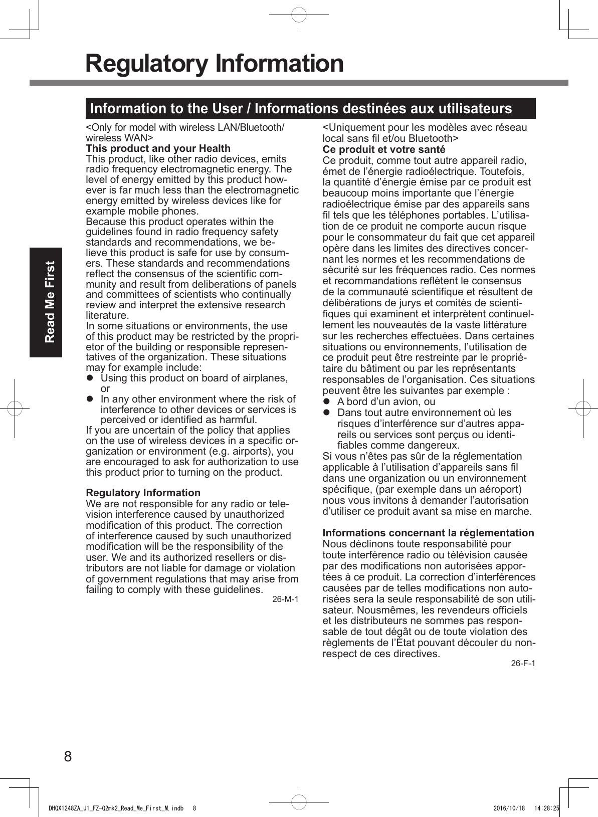 8Read Me FirstRegulatory InformationInformation to the User / Informations destinées aux utilisateurs&lt;Only for model with wireless LAN/Bluetooth/wireless WAN&gt;This product and your HealthThis product, like other radio devices, emits radio frequency electromagnetic energy. The level of energy emitted by this product how-ever is far much less than the electromagnetic energy emitted by wireless devices like for example mobile phones.Because this product operates within the guidelines found in radio frequency safety standards and recommendations, we be-lieve this product is safe for use by consum-ers. These standards and recommendations reect the consensus of the scientic com-munity and result from deliberations of panels and committees of scientists who continually review and interpret the extensive research literature.In some situations or environments, the use of this product may be restricted by the propri-etor of the building or responsible represen-tatives of the organization. These situations may for example include:l  Using this product on board of airplanes, orl  In any other environment where the risk of interference to other devices or services is perceived or identied as harmful.If you are uncertain of the policy that applies on the use of wireless devices in a specic or-ganization or environment (e.g. airports), you are encouraged to ask for authorization to use this product prior to turning on the product.Regulatory InformationWe are not responsible for any radio or tele-vision interference caused by unauthorized modication of this product. The correction of interference caused by such unauthorized modication will be the responsibility of the user. We and its authorized resellers or dis-tributors are not liable for damage or violation of government regulations that may arise from failing to comply with these guidelines. 26-M-1&lt;Uniquement pour les modèles avec réseau local sans l et/ou Bluetooth&gt;Ce produit et votre santéCe produit, comme tout autre appareil radio, émet de l’énergie radioélectrique. Toutefois, la quantité d’énergie émise par ce produit est beaucoup moins importante que l’énergie radioélectrique émise par des appareils sans l tels que les téléphones portables. L’utilisa-tion de ce produit ne comporte aucun risque pour le consommateur du fait que cet appareil opère dans les limites des directives concer-nant les normes et les recommendations de sécurité sur les fréquences radio. Ces normes et recommandations reètent le consensus de la communauté scientique et résultent de délibérations de jurys et comités de scienti-ques qui examinent et interprètent continuel-lement les nouveautés de la vaste littérature sur les recherches effectuées. Dans certaines situations ou environnements, l’utilisation de ce produit peut être restreinte par le proprié-taire du bâtiment ou par les représentants responsables de l’organisation. Ces situations peuvent être les suivantes par exemple :l  A bord d’un avion, oul  Dans tout autre environnement où les risques d’interférence sur d’autres appa-reils ou services sont perçus ou identi-ables comme dangereux.Si vous n’êtes pas sûr de la réglementation applicable à l’utilisation d’appareils sans l dans une organization ou un environnement spécique, (par exemple dans un aéroport) nous vous invitons à demander l’autorisation  d’utiliser ce produit avant sa mise en marche.Informations concernant la réglementationNous déclinons toute responsabilité pour toute interférence radio ou télévision causée par des modications non autorisées appor-tées à ce produit. La correction d’interférences causées par de telles modications non auto-risées sera la seule responsabilité de son utili-sateur. Nousmêmes, les revendeurs ofciels et les distributeurs ne sommes pas respon-sable de tout dégât ou de toute violation des règlements de l’État pouvant découler du non-respect de ces directives. 26-F-1DHQX1248ZA_J1_FZ-Q2mk2_Read_Me_First_M.indb   8 2016/10/18   14:28:25