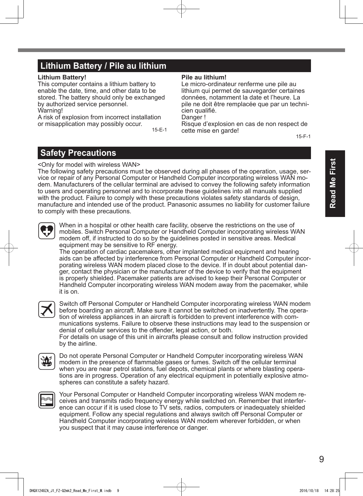 9Read Me FirstLithium Battery / Pile au lithiumLithium Battery!This computer contains a lithium battery to enable the date, time, and other data to be stored. The battery should only be exchanged by authorized service personnel.Warning!A risk of explosion from incorrect installation or misapplication may possibly occur. 15-E-1Pile au lithium!Le micro-ordinateur renferme une pile au lithium qui permet de sauvegarder certaines données, notamment la date et l’heure. La pile ne doit être remplacée que par un techni-cien qualié.Danger ! Risque d’explosion en cas de non respect de cette mise en garde! 15-F-1Safety Precautions&lt;Only for model with wireless WAN&gt;The following safety precautions must be observed during all phases of the operation, usage, ser-vice or repair of any Personal Computer or Handheld Computer incorporating wireless WAN mo-dem. Manufacturers of the cellular terminal are advised to convey the following safety information to users and operating personnel and to incorporate these guidelines into all manuals supplied with the product. Failure to comply with these precautions violates safety standards of design, manufacture and intended use of the product. Panasonic assumes no liability for customer failure to comply with these precautions.  When in a hospital or other health care facility, observe the restrictions on the use of mobiles. Switch Personal Computer or Handheld Computer incorporating wireless WAN modem off, if instructed to do so by the guidelines posted in sensitive areas. Medical equipment may be sensitive to RF energy.  The operation of cardiac pacemakers, other implanted medical equipment and hearing aids can be affected by interference from Personal Computer or Handheld Computer incor-porating wireless WAN modem placed close to the device. If in doubt about potential dan-ger, contact the physician or the manufacturer of the device to verify that the equipment is properly shielded. Pacemaker patients are advised to keep their Personal Computer or Handheld Computer incorporating wireless WAN modem away from the pacemaker, while it is on.  Switch off Personal Computer or Handheld Computer incorporating wireless WAN modem before boarding an aircraft. Make sure it cannot be switched on inadvertently. The opera-tion of wireless appliances in an aircraft is forbidden to prevent interference with com-munications systems. Failure to observe these instructions may lead to the suspension or denial of cellular services to the offender, legal action, or both. For details on usage of this unit in aircrafts please consult and follow instruction provided by the airline.  Do not operate Personal Computer or Handheld Computer incorporating wireless WAN modem in the presence of ammable gases or fumes. Switch off the cellular terminal when you are near petrol stations, fuel depots, chemical plants or where blasting opera-tions are in progress. Operation of any electrical equipment in potentially explosive atmo-spheres can constitute a safety hazard.  Your Personal Computer or Handheld Computer incorporating wireless WAN modem re-ceives and transmits radio frequency energy while switched on. Remember that interfer-ence can occur if it is used close to TV sets, radios, computers or inadequately shielded equipment. Follow any special regulations and always switch off Personal Computer or Handheld Computer incorporating wireless WAN modem wherever forbidden, or when you suspect that it may cause interference or danger.DHQX1248ZA_J1_FZ-Q2mk2_Read_Me_First_M.indb   9 2016/10/18   14:28:25