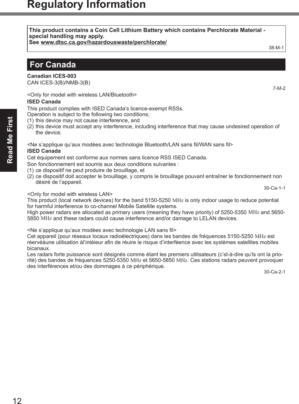 Read Me First12Regulatory InformationThis product contains a Coin Cell Lithium Battery which contains Perchlorate Material - special handling may apply.See www.dtsc.ca.gov/hazardouswaste/perchlorate/ 38-M-1For CanadaCanadian ICES-003CAN ICES-3(B)/NMB-3(B)7-M-2&lt;Only for model with wireless LAN/Bluetooth&gt;ISED CanadaThis product complies with ISED Canada’s licence-exempt RSSs.Operation is subject to the following two conditions;(1) this device may not cause interference, and(2) this device must accept any interference, including interference that may cause undesired operation ofthe device.&lt;Ne s’applique qu’aux modèes avec technologie Bluetooth/LAN sans l/WAN sans l&gt; ISED CanadaCet équipement est conforme aux normes sans licence RSS ISED Canada.Son fonctionnement est soumis aux deux conditions suivantes :(1) ce dispositif ne peut produire de brouillage, et(2) ce dispositif doit accepter le brouillage, y compris le brouillage pouvant entraîner le fonctionnement nondésiré de l’appareil.30-Ca-1-1&lt;Only for model with wireless LAN&gt;This product (local network devices) for the band 5150-5250 MHz is only indoor usage to reduce potential for harmful interference to co-channel Mobile Satellite systems.High power radars are allocated as primary users (meaning they have priority) of 5250-5350 MHz and 5650-5850 MHz and these radars could cause interference and/or damage to LELAN devices.&lt;Ne s’applique qu’aux modèes avec technologie LAN sans l&gt;Cet appareil (pour réseaux locaux radioélectriques) dans les bandes de fréquences 5150-5250 MHz est réervéàune utilisation àl’intéieur an de réuire le risque d’interféence avec les systèmes satellites mobiles bicanaux.Les radars forte puissance sont désignés comme étant les premiers utilisateurs (c’st-à-dire qu’ls ont la prio-rité) des bandes de fréquences 5250-5350 MHz et 5650-5850 MHz. Ces stations radars peuvent provoquer des interférences et/ou des dommages à ce périphérique.30-Ca-2-1