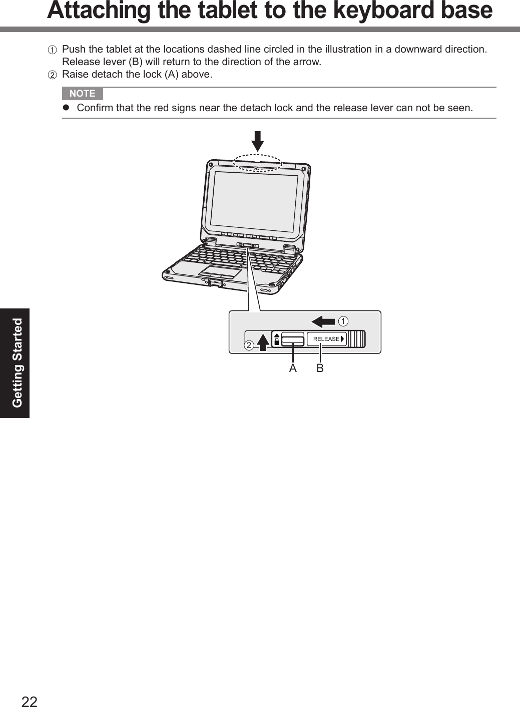 22Getting StartedAttaching the tablet to the keyboard baseA  Push the tablet at the locations dashed line circled in the illustration in a downward direction. Release lever (B) will return to the direction of the arrow.B  Raise detach the lock (A) above.NOTElConrm that the red signs near the detach lock and the release lever can not be seen.RELEASEA B12