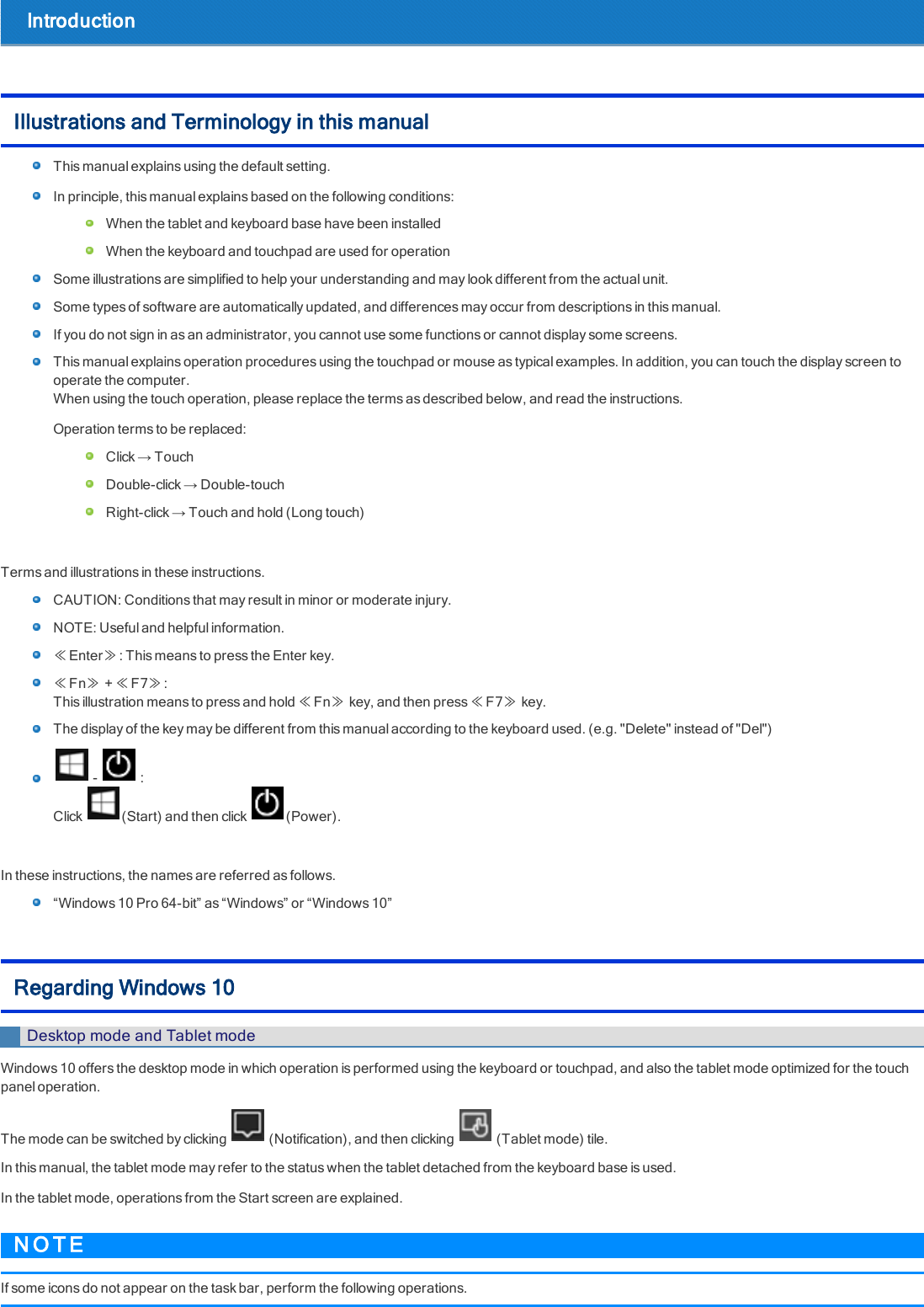 IntroductionIllustrations and Terminology in this manualThis manual explains using the default setting.In principle, this manual explains based on the following conditions:When the tablet and keyboard base have been installedWhen the keyboard and touchpad are used for operationSome illustrations are simplified to help your understanding and may look different from the actual unit.Some types of software are automatically updated, and differences may occur from descriptions in this manual.If you do not sign in as an administrator, you cannot use some functions or cannot display some screens.This manual explains operation procedures using the touchpad or mouse as typical examples. In addition, you can touch the display screen tooperate the computer.When using the touch operation, please replace the terms as described below, and read the instructions.Operation terms to be replaced:Click → TouchDouble-click → Double-touchRight-click → Touch and hold (Long touch)Terms and illustrations in these instructions.CAUTION: Conditions that may result in minor or moderate injury.NOTE: Useful and helpful information.≪Enter≫: This means to press the Enter key.≪Fn≫+≪F7≫:This illustration means to press and hold ≪Fn≫key, and then press ≪F7≫key.The display of the key may be different from this manual according to the keyboard used. (e.g. &quot;Delete&quot; instead of &quot;Del&quot;)- :Click (Start) and then click (Power).In these instructions, the names are referred as follows.“Windows 10 Pro 64-bit” as “Windows” or “Windows 10”Regarding Windows 10Desktop mode and Tablet modeWindows 10 offers the desktop mode in which operation is performed using the keyboard or touchpad, and also the tablet mode optimized for the touchpanel operation.The mode can be switched by clicking (Notification), and then clicking (Tablet mode) tile.In this manual, the tablet mode may refer to the status when the tablet detached from the keyboard base is used.In the tablet mode, operations from the Start screen are explained.N O T EIf some icons do not appear on the task bar, perform the following operations.
