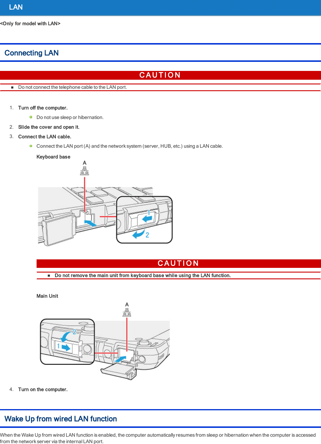 LAN&lt;Only for model with LAN&gt;Connecting LANC A U T I O NnDo not connect the telephone cable to the LAN port.1. Turn off the computer.Do not use sleep or hibernation.2. Slide the cover and open it.3. Connect the LAN cable.Connect the LAN port (A) and the network system (server, HUB, etc.) using a LAN cable.Keyboard baseC A U T I O NnDo not remove the main unit from keyboard base while using the LAN function.Main Unit4. Turn on the computer.Wake Up from wired LAN functionWhen the Wake Up from wired LAN function is enabled, the computer automatically resumes from sleep or hibernation when the computer is accessedfrom the network server via the internal LAN port.