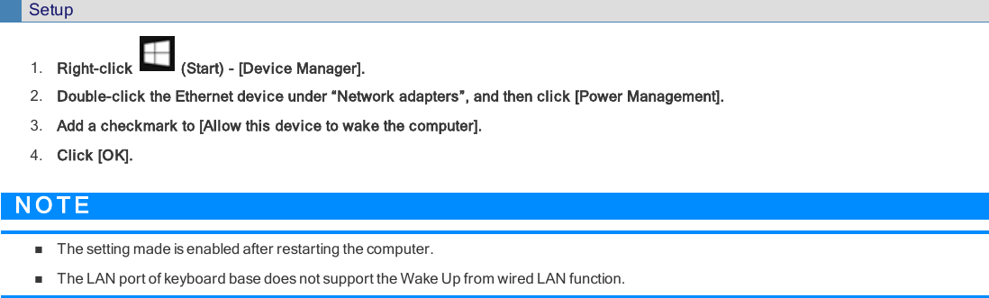 Setup1. Right-click (Start) - [Device Manager].2. Double-click the Ethernet device under “Network adapters”, and then click [Power Management].3. Add a checkmark to [Allow this device to wake the computer].4. Click [OK].N O T EnThe setting made is enabled after restarting the computer.nThe LAN port of keyboard base does not support the Wake Up from wired LAN function.