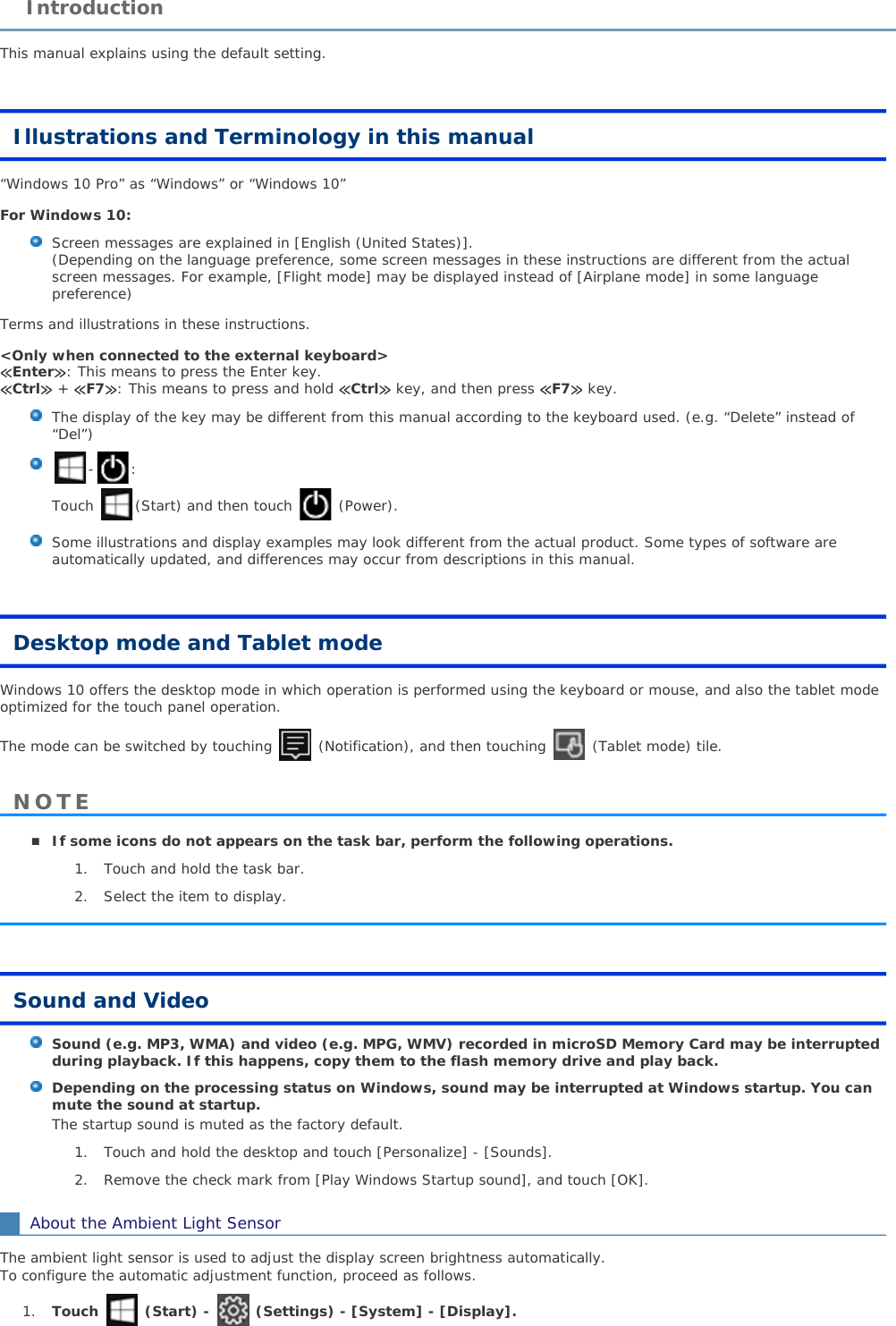 This manual explains using the default setting.Illustrations and Terminology in this manual“Windows 10 Pro” as “Windows” or “Windows 10”For Windows 10:Screen messages are explained in [English (United States)].(Depending on the language preference, some screen messages in these instructions are different from the actual screen messages. For example, [Flight mode] may be displayed instead of [Airplane mode] in some languagepreference) Terms and illustrations in these instructions.&lt;Only when connected to the external keyboard&gt;≪Enter≫: This means to press the Enter key.≪Ctrl≫ + ≪F7≫: This means to press and hold ≪Ctrl≫ key, and then press ≪F7≫ key. The display of the key may be different from this manual according to the keyboard used. (e.g. “Delete” instead of“Del”) -:Touch  (Start) and then touch (Power).Some illustrations and display examples may look different from the actual product. Some types of software are automatically updated, and differences may occur from descriptions in this manual. Desktop mode and Tablet modeWindows 10 offers the desktop mode in which operation is performed using the keyboard or mouse, and also the tablet mode optimized for the touch panel operation. The mode can be switched by touching   (Notification), and then touching   (Tablet mode) tile.If some icons do not appears on the task bar, perform the following operations.1. Touch and hold the task bar.2. Select the item to display.Sound and VideoSound (e.g. MP3, WMA) and video (e.g. MPG, WMV) recorded in microSD Memory Card may be interrupted during playback. If this happens, copy them to the flash memory drive and play back.Depending on the processing status on Windows, sound may be interrupted at Windows startup. You can mute the sound at startup.The startup sound is muted as the factory default.1. Touch and hold the desktop and touch [Personalize] - [Sounds].2. Remove the check mark from [Play Windows Startup sound], and touch [OK].About the Ambient Light SensorThe ambient light sensor is used to adjust the display screen brightness automatically. To configure the automatic adjustment function, proceed as follows. 1. Touch  (Start) -  (Settings) - [System] - [Display].IntroductionNOTE