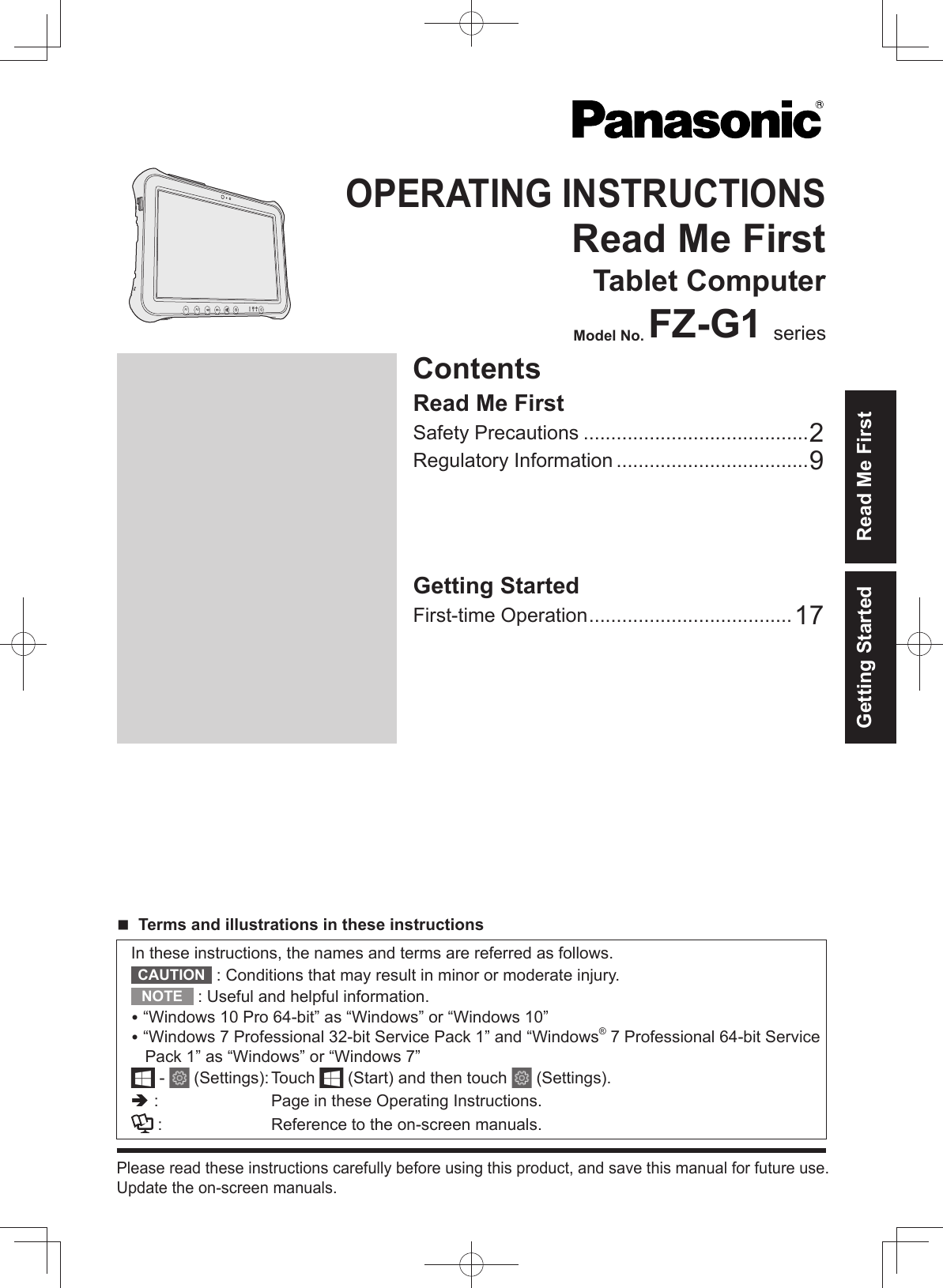 ContentsOPERATING INSTRUCTIONSRead Me FirstTablet ComputerModel No. FZ-G1 seriesGetting StartedFirst-time Operation .....................................17Read Me FirstSafety Precautions .........................................2Regulatory Information ...................................9A2A1Please read these instructions carefully before using this product, and save this manual for future use.Update the on-screen manuals.In these instructions, the names and terms are referred as follows.CAUTION  : Conditions that may result in minor or moderate injury.NOTE  : Useful and helpful information. “Windows 10 Pro 64-bit” as “Windows” or “Windows 10” “Windows 7 Professional 32-bit Service Pack 1” and “Windows® 7 Professional 64-bit Service Pack 1” as “Windows” or “Windows 7” -   (Settings): Touch   (Start) and then touch   (Settings). :  Page in these Operating Instructions. :  Reference to the on-screen manuals. Terms and illustrations in these instructionsGetting Started Read Me First
