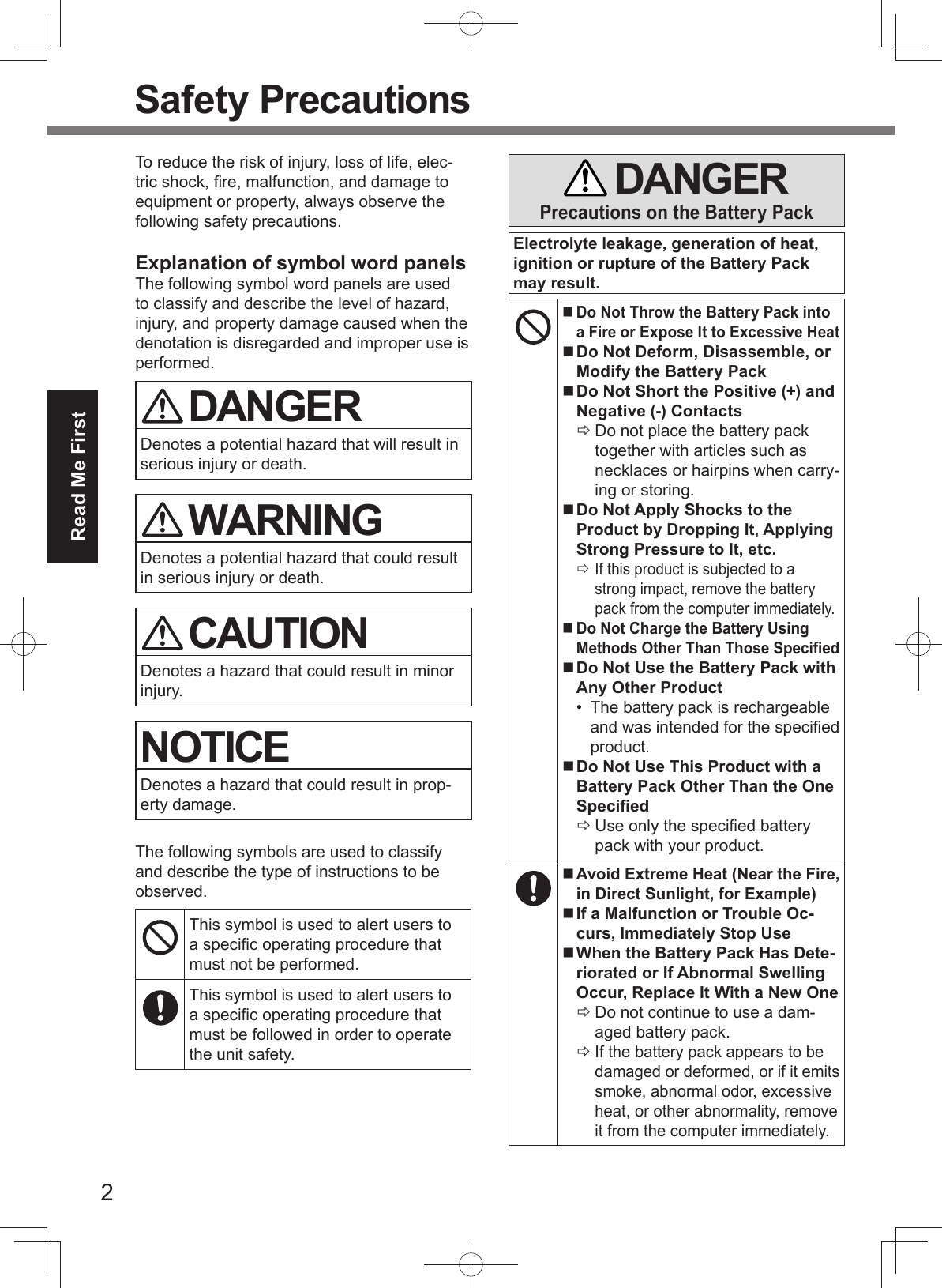 2Read Me First Safety PrecautionsTo reduce the risk of injury, loss of life, elec-tric shock, ﬁ re, malfunction, and damage to equipment or property, always observe the following safety precautions.Explanation of symbol word panelsThe following symbol word panels are used to classify and describe the level of hazard, injury, and property damage caused when the denotation is disregarded and improper use is performed. DANGERDenotes a potential hazard that will result in serious injury or death. WARNINGDenotes a potential hazard that could result in serious injury or death. CAUTIONDenotes a hazard that could result in minor injury.NOTICEDenotes a hazard that could result in prop-erty damage.The following symbols are used to classify and describe the type of instructions to be observed.This symbol is used to alert users to a speciﬁ c operating procedure that must not be performed.This symbol is used to alert users to a speciﬁ c operating procedure that must be followed in order to operate the unit safety. DANGERPrecautions on the Battery PackElectrolyte leakage, generation of heat, ignition or rupture of the Battery Pack may result. Do Not Throw the Battery Pack into a Fire or Expose It to Excessive Heat Do Not Deform, Disassemble, or Modify the Battery Pack Do Not Short the Positive (+) and Negative (-) Contacts Do not place the battery pack together with articles such as necklaces or hairpins when carry-ing or storing. Do Not Apply Shocks to the Product by Dropping It, Applying Strong Pressure to It, etc. If this product is subjected to a strong impact, remove the battery pack from the computer immediately. Do Not Charge the Battery Using Methods Other Than Those Speciﬁ ed Do Not Use the Battery Pack with Any Other Product•  The battery pack is rechargeable and was intended for the speciﬁ ed product. Do Not Use This Product with a Battery Pack Other Than the One Speciﬁ ed Use only the speciﬁ ed battery pack with your product. Avoid Extreme Heat (Near the Fire, in Direct Sunlight, for Example) If a Malfunction or Trouble Oc-curs, Immediately Stop Use When the Battery Pack Has Dete-riorated or If Abnormal Swelling Occur, Replace It With a New One Do not continue to use a dam-aged battery pack. If the battery pack appears to be damaged or deformed, or if it emits smoke, abnormal odor, excessive heat, or other abnormality, remove it from the computer immediately.