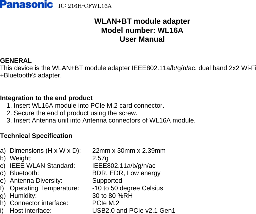   IC: 216H-CFWL16A        WLAN+BT module adapter Model number: WL16A User Manual   GENERAL This device is the WLAN+BT module adapter IEEE802.11a/b/g/n/ac, dual band 2x2 Wi-Fi +Bluetooth® adapter.   Integration to the end product   1. Insert WL16A module into PCIe M.2 card connector.     2. Secure the end of product using the screw.     3. Insert Antenna unit into Antenna connectors of WL16A module.  Technical Specification  a)  Dimensions (H x W x D):  22mm x 30mm x 2.39mm b) Weight:   2.57g c)  IEEE WLAN Standard: IEEE802.11a/b/g/n/ac d)  Bluetooth:      BDR, EDR, Low energy e) Antenna Diversity:    Supported f) Operating Temperature:  -10 to 50 degree Celsius g)  Humidity:      30 to 80 %RH h)  Connector interface:    PCIe M.2 i)  Host interface:    USB2.0 and PCIe v2.1 Gen1 