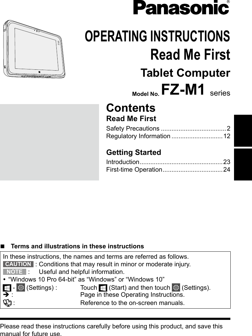 Please read these instructions carefully before using this product, and save this manual for future use.OPERATING INSTRUCTIONSRead Me FirstTablet ComputerModel No. FZ-M1 seriesContentsRead Me FirstSafety Precautions .....................................2Regulatory Information .............................12Getting StartedIntroduction ...............................................23First-time Operation ..................................24n  Terms and illustrations in these instructionsIn these instructions, the names and terms are referred as follows.CAUTION  :  Conditions that may result in minor or moderate injury.NOTE  :  Useful and helpful information. “Windows 10 Pro 64-bit” as “Windows” or “Windows 10” -   (Settings) :  Touch   (Start) and then touch   (Settings).è :   Page in these Operating Instructions. :  Reference to the on-screen manuals.