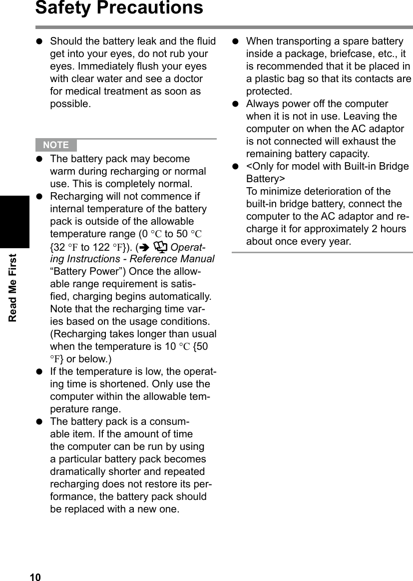 10Read Me FirstSafety Precautionsl  Should the battery leak and the uid get into your eyes, do not rub your eyes. Immediately ush your eyes with clear water and see a doctor for medical treatment as soon as possible.  NOTE l  The battery pack may become warm during recharging or normal use. This is completely normal.l  Recharging will not commence if internal temperature of the battery pack is outside of the allowable temperature range (0 °C to 50 °C {32 °F to 122 °F}). (  Operat-ing Instructions - Reference Manual “Battery Power”) Once the allow-able range requirement is satis-ed, charging begins automatically. Note that the recharging time var-ies based on the usage conditions. (Recharging takes longer than usual when the temperature is 10 °C {50 °F} or below.)l  If the temperature is low, the operat-ing time is shortened. Only use the computer within the allowable tem-perature range.l  The battery pack is a consum-able item. If the amount of time the computer can be run by using a particular battery pack becomes dramatically shorter and repeated recharging does not restore its per-formance, the battery pack should be replaced with a new one.l  When transporting a spare battery inside a package, briefcase, etc., it is recommended that it be placed in a plastic bag so that its contacts are protected.l  Always power off the computer when it is not in use. Leaving the computer on when the AC adaptor is not connected will exhaust the remaining battery capacity.l  &lt;Only for model with Built-in Bridge Battery&gt;To minimize deterioration of the built-in bridge battery, connect the computer to the AC adaptor and re-charge it for approximately 2 hours about once every year.