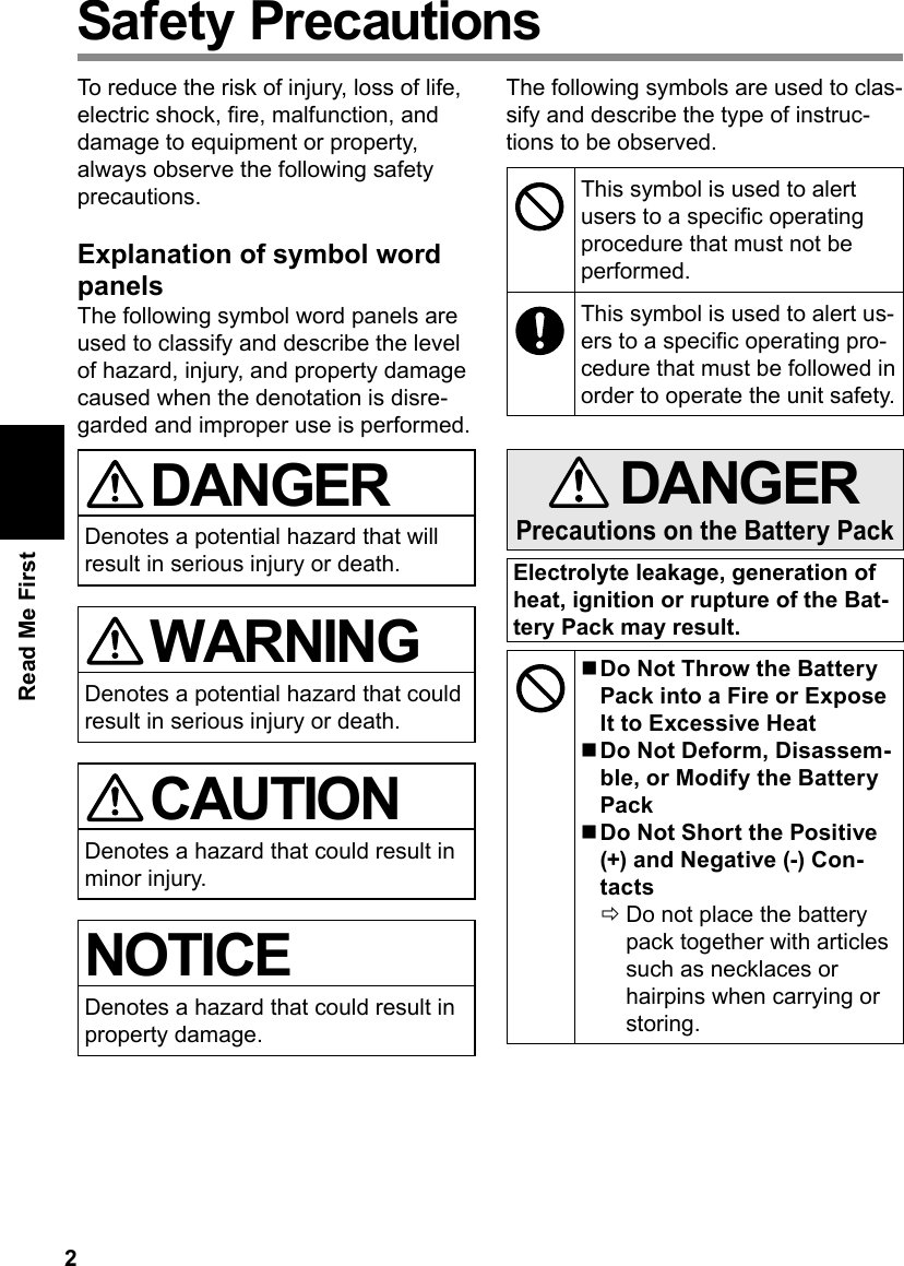 2Read Me FirstSafety PrecautionsTo reduce the risk of injury, loss of life, electric shock, re, malfunction, and damage to equipment or property, always observe the following safety precautions.Explanation of symbol word panelsThe following symbol word panels are used to classify and describe the level of hazard, injury, and property damage caused when the denotation is disre-garded and improper use is performed. DANGERDenotes a potential hazard that will result in serious injury or death. WARNINGDenotes a potential hazard that could result in serious injury or death. CAUTIONDenotes a hazard that could result in minor injury.NOTICEDenotes a hazard that could result in property damage.The following symbols are used to clas-sify and describe the type of instruc-tions to be observed.This symbol is used to alert users to a specic operating procedure that must not be performed.This symbol is used to alert us-ers to a specic operating pro-cedure that must be followed in order to operate the unit safety. DANGERPrecautions on the Battery PackElectrolyte leakage, generation of heat, ignition or rupture of the Bat-tery Pack may result. nDo Not Throw the Battery Pack into a Fire or Expose It to Excessive Heat nDo Not Deform, Disassem-ble, or Modify the Battery Pack nDo Not Short the Positive (+) and Negative (-) Con-tacts ÖDo not place the battery pack together with articles such as necklaces or hairpins when carrying or storing.