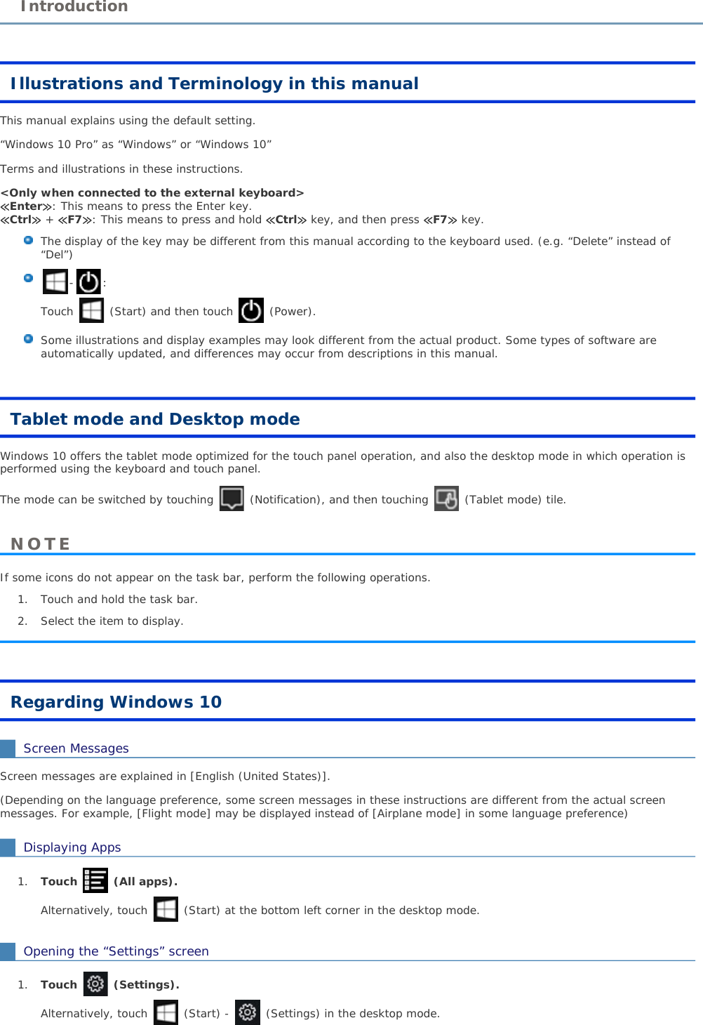 Illustrations and Terminology in this manualThis manual explains using the default setting.“Windows 10 Pro” as “Windows” or “Windows 10”Terms and illustrations in these instructions.&lt;Only when connected to the external keyboard&gt;≪Enter≫: This means to press the Enter key.≪Ctrl≫ + ≪F7≫: This means to press and hold ≪Ctrl≫ key, and then press ≪F7≫ key. The display of the key may be different from this manual according to the keyboard used. (e.g. “Delete” instead of“Del”) -:Touch  (Start) and then touch  (Power).Some illustrations and display examples may look different from the actual product. Some types of software are automatically updated, and differences may occur from descriptions in this manual. Tablet mode and Desktop modeWindows 10 offers the tablet mode optimized for the touch panel operation, and also the desktop mode in which operation is performed using the keyboard and touch panel.The mode can be switched by touching  (Notification), and then touching  (Tablet mode) tile.If some icons do not appear on the task bar, perform the following operations.1. Touch and hold the task bar. 2. Select the item to display.Regarding Windows 10Screen MessagesScreen messages are explained in [English (United States)].(Depending on the language preference, some screen messages in these instructions are different from the actual screen messages. For example, [Flight mode] may be displayed instead of [Airplane mode] in some language preference)Displaying Apps1. Touch (All apps).Alternatively, touch  (Start) at the bottom left corner in the desktop mode.Opening the “Settings” screen1. Touch (Settings).Alternatively, touch  (Start) - (Settings) in the desktop mode.IntroductionNOTE