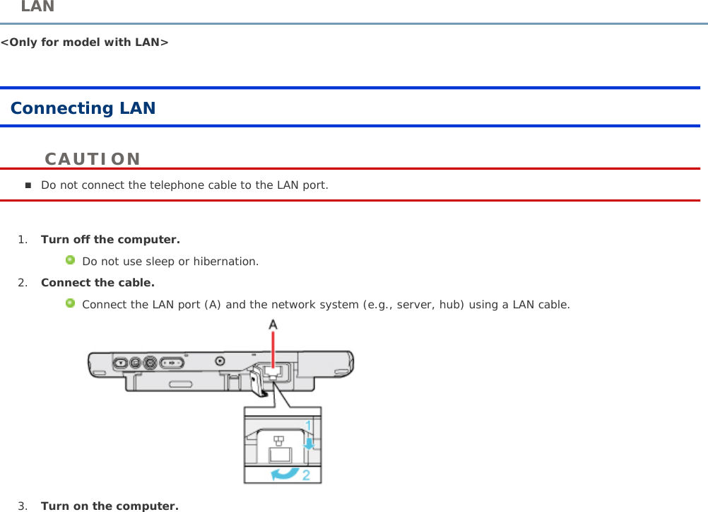 &lt;Only for model with LAN&gt;Connecting LANDo not connect the telephone cable to the LAN port. 1. Turn off the computer.Do not use sleep or hibernation.2. Connect the cable.Connect the LAN port (A) and the network system (e.g., server, hub) using a LAN cable.3. Turn on the computer.LANCAUTION