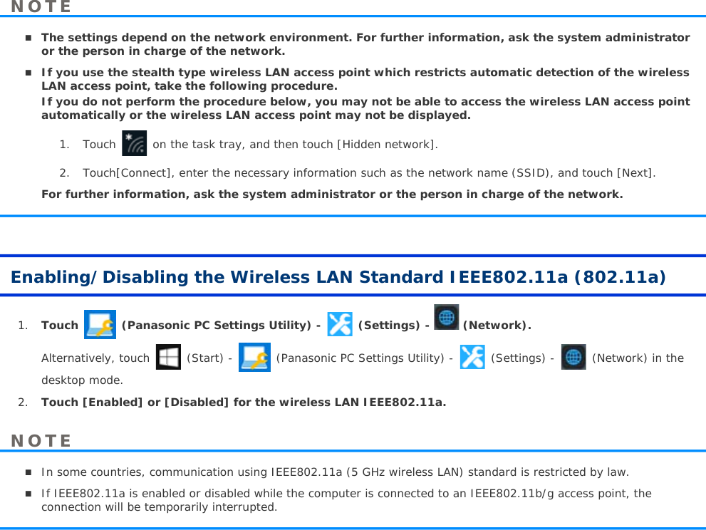 The settings depend on the network environment. For further information, ask the system administrator or the person in charge of the network.If you use the stealth type wireless LAN access point which restricts automatic detection of the wireless LAN access point, take the following procedure.If you do not perform the procedure below, you may not be able to access the wireless LAN access point automatically or the wireless LAN access point may not be displayed.1. Touch   on the task tray, and then touch [Hidden network].2. Touch[Connect], enter the necessary information such as the network name (SSID), and touch [Next]. For further information, ask the system administrator or the person in charge of the network.Enabling/Disabling the Wireless LAN Standard IEEE802.11a (802.11a)1. Touch (Panasonic PC Settings Utility) - (Settings) - (Network).Alternatively, touch  (Start) - (Panasonic PC Settings Utility) - (Settings) - (Network) in the desktop mode.2. Touch [Enabled] or [Disabled] for the wireless LAN IEEE802.11a.In some countries, communication using IEEE802.11a (5 GHz wireless LAN) standard is restricted by law. If IEEE802.11a is enabled or disabled while the computer is connected to an IEEE802.11b/g access point, the connection will be temporarily interrupted.NOTENOTE