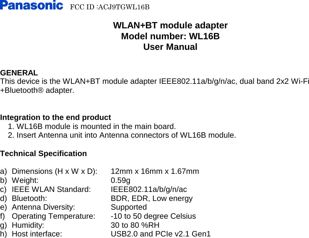   FCC ID :ACJ9TGWL16B        WLAN+BT module adapter Model number: WL16B User Manual   GENERAL This device is the WLAN+BT module adapter IEEE802.11a/b/g/n/ac, dual band 2x2 Wi-Fi +Bluetooth® adapter.   Integration to the end product   1. WL16B module is mounted in the main board.   2. Insert Antenna unit into Antenna connectors of WL16B module.  Technical Specification  a) Dimensions (H x W x D): 12mm x 16mm x 1.67mm b) Weight:   0.59g c)  IEEE WLAN Standard: IEEE802.11a/b/g/n/ac d) Bluetooth:   BDR, EDR, Low energy e) Antenna Diversity:      Supported f) Operating Temperature:  -10 to 50 degree Celsius g) Humidity:   30 to 80 %RH h) Host interface:    USB2.0 and PCIe v2.1 Gen1 