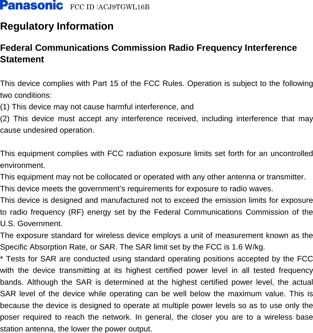   FCC ID :ACJ9TGWL16B    Regulatory Information  Federal Communications Commission Radio Frequency Interference Statement  This device complies with Part 15 of the FCC Rules. Operation is subject to the following two conditions: (1) This device may not cause harmful interference, and (2) This device must accept any interference received, including interference that may cause undesired operation.  This equipment complies with FCC radiation exposure limits set forth for an uncontrolled environment. This equipment may not be collocated or operated with any other antenna or transmitter. This device meets the government’s requirements for exposure to radio waves. This device is designed and manufactured not to exceed the emission limits for exposure to radio frequency (RF) energy set by the Federal Communications Commission of the U.S. Government. The exposure standard for wireless device employs a unit of measurement known as the Specific Absorption Rate, or SAR. The SAR limit set by the FCC is 1.6 W/kg. * Tests for SAR are conducted using standard operating positions accepted by the FCC with the device transmitting at its highest certified power level in all tested frequency bands. Although the SAR is determined at the highest certified power level, the actual SAR level of the device while operating can be well below the maximum value. This is because the device is designed to operate at multiple power levels so as to use only the poser required to reach the network. In general, the closer you are to a wireless base station antenna, the lower the power output.            