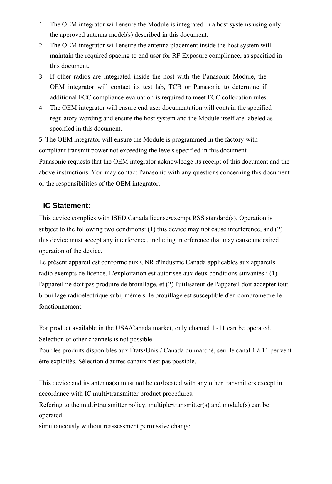    1. The OEM integrator will ensure the Module is integrated in a host systems using only the approved antenna model(s) described in this document. 2. The OEM integrator will ensure the antenna placement inside the host system will maintain the required spacing to end user for RF Exposure compliance, as specified in this document. 3. If other radios are integrated inside the host with the Panasonic Module, the OEM integrator will contact its test lab, TCB or Panasonic to determine if additional FCC compliance evaluation is required to meet FCC collocation rules. 4. The OEM integrator will ensure end user documentation will contain the specified regulatory wording and ensure the host system and the Module itself are labeled as specified in this document. 5. The OEM integrator will ensure the Module is programmed in the factory with compliant transmit power not exceeding the levels specified in this document. Panasonic requests that the OEM integrator acknowledge its receipt of this document and the above instructions. You may contact Panasonic with any questions concerning this document or the responsibilities of the OEM integrator.  IC Statement: This device complies with ISED Canada license•exempt RSS standard(s). Operation is subject to the following two conditions: (1) this device may not cause interference, and (2) this device must accept any interference, including interference that may cause undesired operation of the device. Le présent appareil est conforme aux CNR d&apos;Industrie Canada applicables aux appareils radio exempts de licence. L&apos;exploitation est autorisée aux deux conditions suivantes : (1) l&apos;appareil ne doit pas produire de brouillage, et (2) l&apos;utilisateur de l&apos;appareil doit accepter tout brouillage radioélectrique subi, même si le brouillage est susceptible d&apos;en compromettre le fonctionnement.  For product available in the USA/Canada market, only channel 1~11 can be operated. Selection of other channels is not possible. Pour les produits disponibles aux États•Unis / Canada du marché, seul le canal 1 à 11 peuvent être exploités. Sélection d&apos;autres canaux n&apos;est pas possible.  This device and its antenna(s) must not be co•located with any other transmitters except in accordance with IC multi•transmitter product procedures. Refering to the multi•transmitter policy, multiple•transmitter(s) and module(s) can be operated simultaneously without reassessment permissive change.  