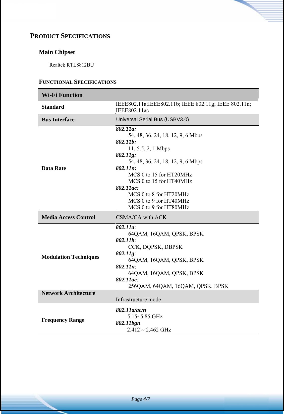 Infrastructure modeWi-Fi Function Page 4/7   PRODUCT SPECIFICATIONS  Main Chipset  Realtek RTL8812BU  FUNCTIONAL SPECIFICATIONS Standard  IEEE802.11a;IEEE802.11b; IEEE 802.11g; IEEE 802.11n; IEEE802.11ac       Data Rate 802.11a: 54, 48, 36, 24, 18, 12, 9, 6 Mbps 802.11b: 11, 5.5, 2, 1 Mbps 802.11g: 54, 48, 36, 24, 18, 12, 9, 6 Mbps 802.11n: MCS 0 to 15 for HT20MHz MCS 0 to 15 for HT40MHz 802.11ac: MCS 0 to 8 for HT20MHz MCS 0 to 9 for HT40MHz MCS 0 to 9 for HT80MHz      Modulation Techniques 802.11a: 64QAM, 16QAM, QPSK, BPSK 802.11b: CCK, DQPSK, DBPSK 802.11g: 64QAM, 16QAM, QPSK, BPSK 802.11n: 64QAM, 16QAM, QPSK, BPSK 802.11ac: 256QAM, 64QAM, 16QAM, QPSK, BPSK Network Architecture    802.11a/ac/n Frequency Range  5.15~5.85 GHz 802.11bgn 2.412 ~ 2.462 GHz                            Media Access Control  CSMA/CA with ACK Bus Interface  Universal Serial Bus (USBV3.0)   