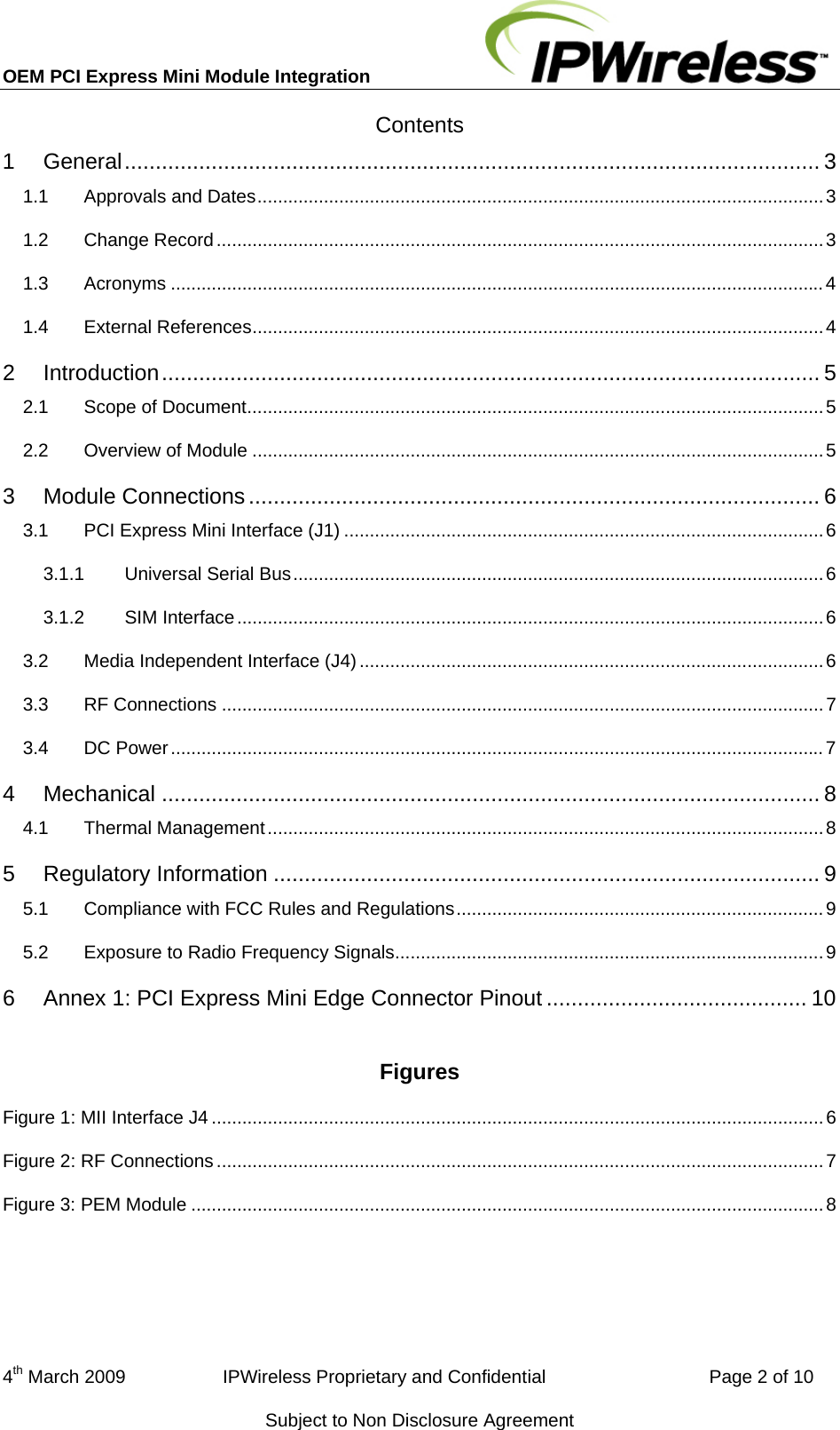 OEM PCI Express Mini Module Integration     4th March 2009                   IPWireless Proprietary and Confidential                                Page 2 of 10 Subject to Non Disclosure Agreement Contents 1General ................................................................................................................  31.1Approvals and Dates ...............................................................................................................  31.2Change Record ....................................................................................................................... 31.3Acronyms ................................................................................................................................ 41.4External References ................................................................................................................ 42Introduction ..........................................................................................................  52.1Scope of Document ................................................................................................................. 52.2Overview of Module ................................................................................................................ 53Module Connections ............................................................................................ 63.1PCI Express Mini Interface (J1) .............................................................................................. 63.1.1Universal Serial Bus ........................................................................................................ 63.1.2SIM Interface ................................................................................................................... 63.2Media Independent Interface (J4) ........................................................................................... 63.3RF Connections ...................................................................................................................... 73.4DC Power ................................................................................................................................ 74Mechanical .......................................................................................................... 84.1Thermal Management ............................................................................................................. 85Regulatory Information ........................................................................................ 95.1Compliance with FCC Rules and Regulations ........................................................................  95.2Exposure to Radio Frequency Signals .................................................................................... 96Annex 1: PCI Express Mini Edge Connector Pinout .......................................... 10 Figures Figure 1: MII Interface J4 ........................................................................................................................ 6Figure 2: RF Connections ....................................................................................................................... 7Figure 3: PEM Module ............................................................................................................................ 8  