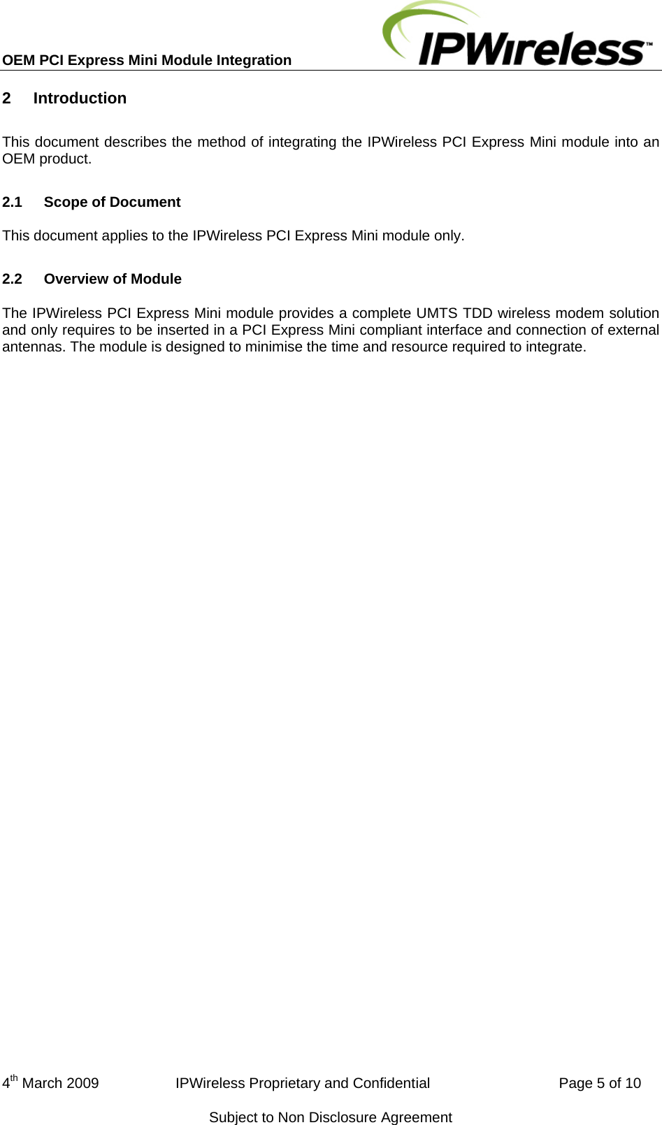 OEM PCI Express Mini Module Integration     4th March 2009                   IPWireless Proprietary and Confidential                                Page 5 of 10 Subject to Non Disclosure Agreement 2  Introduction This document describes the method of integrating the IPWireless PCI Express Mini module into an OEM product. 2.1  Scope of Document This document applies to the IPWireless PCI Express Mini module only. 2.2  Overview of Module The IPWireless PCI Express Mini module provides a complete UMTS TDD wireless modem solution and only requires to be inserted in a PCI Express Mini compliant interface and connection of external antennas. The module is designed to minimise the time and resource required to integrate.   