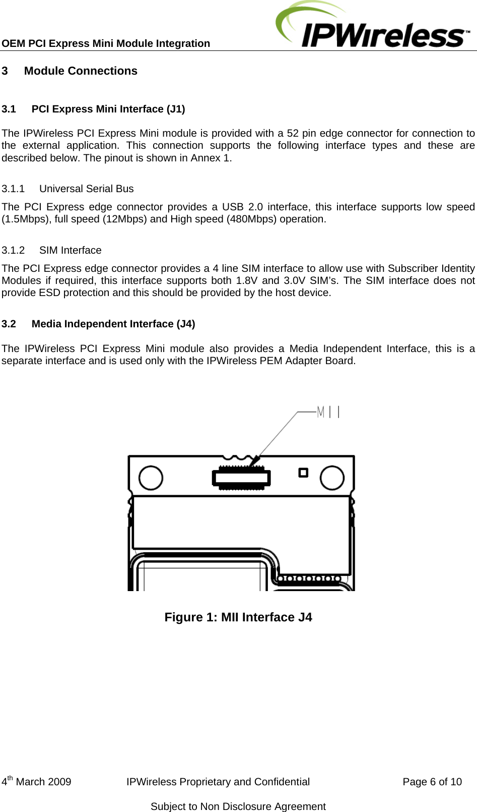 OEM PCI Express Mini Module Integration     3  Module Connections 3.1  PCI Express Mini Interface (J1) The IPWireless PCI Express Mini module is provided with a 52 pin edge connector for connection to the external application. This connection supports the following interface types and these are described below. The pinout is shown in Annex 1. 3.1.1  Universal Serial Bus The PCI Express edge connector provides a USB 2.0 interface, this interface supports low speed (1.5Mbps), full speed (12Mbps) and High speed (480Mbps) operation. 3.1.2  SIM Interface The PCI Express edge connector provides a 4 line SIM interface to allow use with Subscriber Identity Modules if required, this interface supports both 1.8V and 3.0V SIM’s. The SIM interface does not provide ESD protection and this should be provided by the host device. 3.2  Media Independent Interface (J4) The IPWireless PCI Express Mini module also provides a Media Independent Interface, this is a separate interface and is used only with the IPWireless PEM Adapter Board.  Figure 1: MII Interface J4 4th March 2009                   IPWireless Proprietary and Confidential                                Page 6 of 10 Subject to Non Disclosure Agreement 