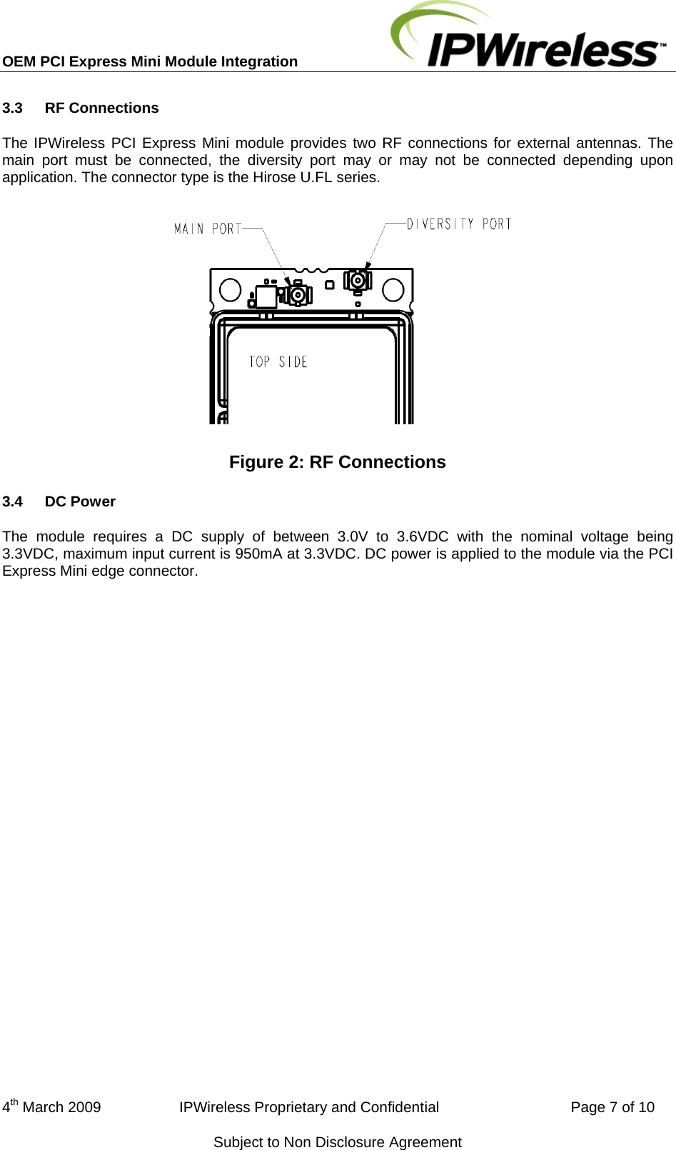 OEM PCI Express Mini Module Integration     3.3  RF Connections The IPWireless PCI Express Mini module provides two RF connections for external antennas. The main port must be connected, the diversity port may or may not be connected depending upon application. The connector type is the Hirose U.FL series.  Figure 2: RF Connections 3.4  DC Power The module requires a DC supply of between 3.0V to 3.6VDC with the nominal voltage being 3.3VDC, maximum input current is 950mA at 3.3VDC. DC power is applied to the module via the PCI Express Mini edge connector. 4th March 2009                   IPWireless Proprietary and Confidential                                Page 7 of 10 Subject to Non Disclosure Agreement 