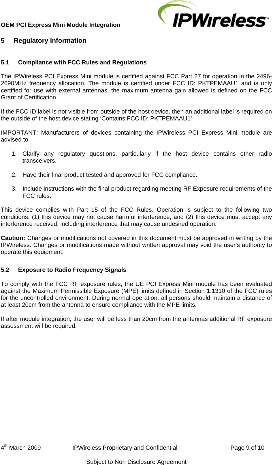 OEM PCI Express Mini Module Integration     4th March 2009                   IPWireless Proprietary and Confidential                                Page 9 of 10 Subject to Non Disclosure Agreement 5  Regulatory Information 5.1  Compliance with FCC Rules and Regulations The IPWireless PCI Express Mini module is certified against FCC Part 27 for operation in the 2496-2690MHz frequency allocation. The module is certified under FCC ID: PKTPEMAAU1 and is only certified for use with external antennas, the maximum antenna gain allowed is defined on the FCC Grant of Certification. If the FCC ID label is not visible from outside of the host device, then an additional label is required on the outside of the host device stating ‘Contains FCC ID: PKTPEMAAU1’ IMPORTANT: Manufacturers of devices containing the IPWireless PCI Express Mini module are advised to. 1.  Clarify any regulatory questions, particularly if the host device contains other radio transceivers. 2.  Have their final product tested and approved for FCC compliance. 3.  Include instructions with the final product regarding meeting RF Exposure requirements of the FCC rules. This device complies with Part 15 of the FCC Rules. Operation is subject to the following two conditions: (1) this device may not cause harmful interference, and (2) this device must accept any interference received, including interference that may cause undesired operation. Caution: Changes or modifications not covered in this document must be approved in writing by the IPWireless. Changes or modifications made without written approval may void the user’s authority to operate this equipment. 5.2  Exposure to Radio Frequency Signals To comply with the FCC RF exposure rules, the UE PCI Express Mini module has been evaluated against the Maximum Permissible Exposure (MPE) limits defined in Section 1.1310 of the FCC rules for the uncontrolled environment. During normal operation, all persons should maintain a distance of at least 20cm from the antenna to ensure compliance with the MPE limits. If after module integration, the user will be less than 20cm from the antennas additional RF exposure assessment will be required. 