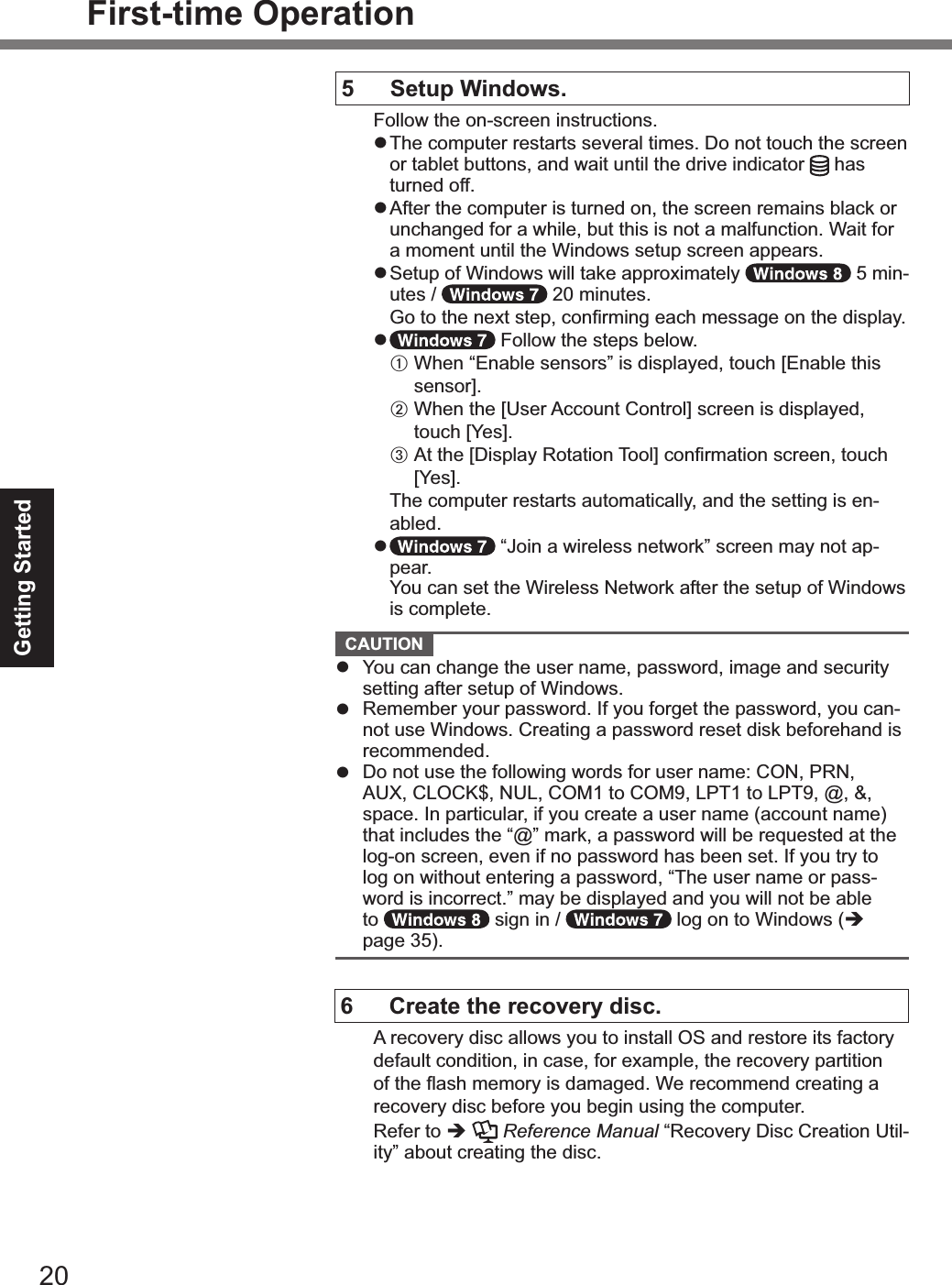 20Getting StartedFirst-time Operation5  Setup Windows.Follow the on-screen instructions.! The computer restarts several times. Do not touch the screen or tablet buttons, and wait until the drive indicator   has turned off.! After the computer is turned on, the screen remains black or unchanged for a while, but this is not a malfunction. Wait for a moment until the Windows setup screen appears.! Setup of Windows will take approximately   5 min-utes /   20 minutes.&quot;P(%!(%!&apos;,%2,U!%&amp;!,5*%$(2+&quot;-#24%,.$&apos;%-,&amp;&amp;.4,%(2%!&apos;,%3#&amp;5/.68!  Follow the steps below.&quot;A  When “Enable sensors” is displayed, touch%cR2.:/,%!&apos;#&amp;%&amp;,2&amp;(&quot;e8&quot;B%%_&apos;,2%!&apos;,%c9&amp;,&quot;%E$$(12!%G(2!&quot;(/e%&amp;$&quot;,,2%#&amp;%3#&amp;5/.6,3*%touch%cn,&amp;e8&quot;C%%E!%!&apos;,%c=#&amp;5/.6%^(!.!#(2%O((/e%$(2+&quot;-.!#(2%&amp;$&quot;,,2*%!ouch cn,&amp;e8&quot;The computer restarts automatically, and the setting is en-abled.!    “Join a wireless network” screen may not ap-pear.  You can set the Wireless Network after the setup of Windows is complete.  CAUTION !  You can change the user name, password, image and security setting after setup of Windows.!  Remember your password. If you forget the password, you can-not use Windows. Creating a password reset disk beforehand is recommended.!% =(%2(!%1&amp;,%!&apos;,%0(//(7#24%7(&quot;3&amp;%0(&quot;%1&amp;,&quot;%2.-,F%G;]*%T^]*%AUX, CLOCK$, NUL, COM1 to COM9, LPT1 to LPT9, @, &amp;, space. In particular, if you create a user name (account name) that includes the “@” mark, a password will be requested at the log-on screen, even if no password has been set. If you try to log on without entering a password, “The user name or pass-word is incorrect.” may be displayed and you will not be able to   sign in /   log on to Windows ($ page 35).6  Create the recovery disc.A recovery disc allows you to install OS and restore its factory default condition, in case, for example, the recovery partition (0%!&apos;,%&gt;.&amp;&apos;%-,-(&quot;6%#&amp;%3.-.4,38%_,%&quot;,$(--,23%$&quot;,.!#24%.%recovery disc before you begin using the computer. Refer to $  Reference Manual “Recovery Disc Creation Util-ity” about creating the disc.&amp;(39&lt;#6A(&lt;)OMAAA1+A/KPFD 