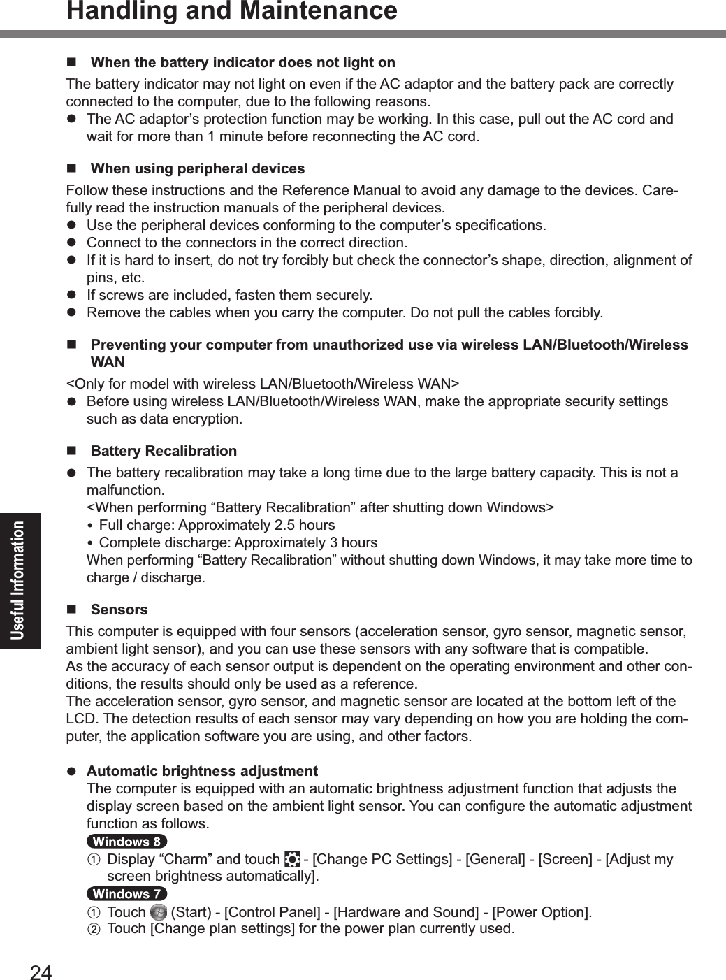 24Useful InformationHandling and Maintenance#  When the battery indicator does not light on The battery indicator may not light on even if the AC adaptor and the battery pack are correctly connected to the computer, due to the following reasons.!  The AC adaptor’s protection function may be working. In this case, pull out the AC cord and wait for more than 1 minute before reconnecting the AC cord.#  When using peripheral devicesFollow these instructions and the Reference Manual to avoid any damage to the devices. Care-fully read the instruction manuals of the peripheral devices.!% 9&amp;,%!&apos;,%5,&quot;#5&apos;,&quot;./%3,&lt;#$,&amp;%$(20(&quot;-#24%!(%!&apos;,%$(-51!,&quot;[&amp;%&amp;5,$#+$.!#(2&amp;8!  Connect to the connectors in the correct direction.!  If it is hard to insert, do not try forcibly but check the connector’s shape, direction, alignment of pins, etc.!  If screws are included, fasten them securely.!  Remove the cables when you carry the computer. Do not pull the cables forcibly.#   Preventing your computer from unauthorized use via wireless LAN/Bluetooth/Wireless WAN&lt;Only for model with wireless LAN/Bluetooth/Wireless WAN&gt;! Before using wireless LAN/Bluetooth/Wireless WAN, make the appropriate security settings such as data encryption.#  Battery Recalibration!  The battery recalibration may take a long time due to the large battery capacity. This is not a malfunction.&quot;&lt;When performing “Battery Recalibration” after shutting down Windows&gt;%%D1//%$&apos;.&quot;4,F%E55&quot;(U#-.!,/6%J8a%&apos;(1&quot;&amp;% G(-5/,!,%3#&amp;$&apos;.&quot;4,F%E55&quot;(U#-.!,/6%i%&apos;(1&quot;&amp;&quot;When performing “Battery Recalibration” without shutting down Windows, it may take more time to charge / discharge.#  SensorsThis computer is equipped with four sensors (acceleration sensor, gyro sensor, magnetic sensor, ambient light sensor), and you can use these sensors with any software that is compatible.As the accuracy of each sensor output is dependent on the operating environment and other con-ditions, the results should only be used as a reference.The acceleration sensor, gyro sensor, and magnetic sensor are located at the bottom left of the LCD. The detection results of each sensor may vary depending on how you are holding the com-puter, the application software you are using, and other factors.! Automatic brightness adjustment  The computer is equipped with an automatic brightness adjustment function that adjusts the 3#&amp;5/.6%&amp;$&quot;,,2%:.&amp;,3%(2%!&apos;,%.-:#,2!%/#4&apos;!%&amp;,2&amp;(&quot;8%n(1%$.2%$(2+41&quot;,%!&apos;,%.1!(-.!#$%.3l1&amp;!-,2!%function as follows.   A   Display “Charm” and touch %C%cG&apos;.24,%TG%@,!!#24&amp;e%C%cP,2,&quot;./e%C%c@$&quot;,,2e%C%cE3l1&amp;!%-6%&amp;$&quot;,,2%:&quot;#4&apos;!2,&amp;&amp;%.1!(-.!#$.//6e8   A  Touch %B@!.&quot;!H%C%cG(2!&quot;(/%T.2,/e%C%cg.&quot;37.&quot;,%.23%@(123e%C%cT(7,&quot;%;5!#(2e8  B% O(1$&apos;%cG&apos;.24,%5/.2%&amp;,!!#24&amp;e%0(&quot;%!&apos;,%5(7,&quot;%5/.2%$1&quot;&quot;,2!/6%1&amp;,38&amp;(39&lt;#6A(&lt;)OMAAA1+A/KPFD 